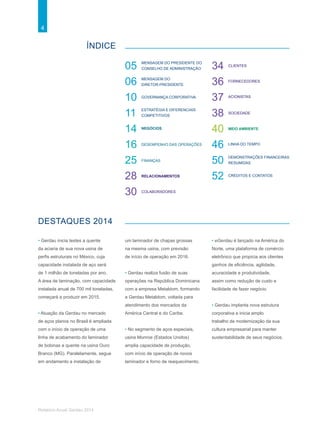 4
Relatório Anual Gerdau 2014
ÍNDICE
DESTAQUES 2014
Estratégia e diferenciais
competitivos
Mensagem do Presidente do
Conselho de Administração05
06
10
11
14
16
25
28
30
34
36
37
38
40
46
50
52
Mensagem do
Diretor-Presidente
Governança corporativa
Desempenho das operações
Negócios
Finanças
Relacionamentos
Colaboradores
Clientes
Fornecedores
Acionistas
Sociedade
Meio ambiente
Linha do tempo
Demonstrações financeiras
resumidas
Créditos e contatos
• Gerdau inicia testes a quente
da aciaria de sua nova usina de
perfis estruturais no México, cuja
capacidade instalada de aço será
de 1 milhão de toneladas por ano.
A área de laminação, com capacidade
instalada anual de 700 mil toneladas,
começará a produzir em 2015.
• Atuação da Gerdau no mercado
de aços planos no Brasil é ampliada
com o início de operação de uma
linha de acabamento do laminador
de bobinas a quente na usina Ouro
Branco (MG). Paralelamente, segue
em andamento a instalação de
um laminador de chapas grossas
na mesma usina, com previsão
de início de operação em 2016.
• Gerdau realiza fusão de suas
operações na República Dominicana
com a empresa Metaldom, formando
a Gerdau Metaldom, voltada para
atendimento dos mercados da
América Central e do Caribe.
• No segmento de aços especiais,
usina Monroe (Estados Unidos)
amplia capacidade de produção,
com início de operação de novos
laminador e forno de reaquecimento.
• eGerdau é lançado na América do
Norte, uma plataforma de comércio
eletrônico que propicia aos clientes
ganhos de eficiência, agilidade,
acuracidade e produtividade,
assim como redução de custo e
facilidade de fazer negócio.
• Gerdau implanta nova estrutura
corporativa e inicia amplo
trabalho de modernização da sua
cultura empresarial para manter
sustentabilidade de seus negócios.
 