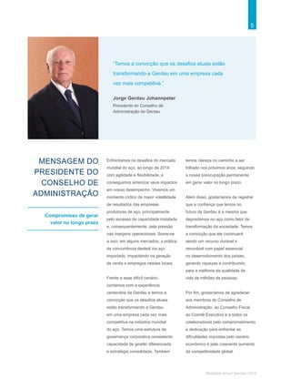 5
Relatório Anual Gerdau 2014
MENSAGEM DO
PRESIDENTE DO
CONSELHO DE
ADMINISTRAÇÃO
Compromisso de gerar
valor no longo prazo
Enfrentamos os desafios do mercado
mundial do aço, ao longo de 2014,
com agilidade e flexibilidade, e
conseguimos amenizar seus impactos
em nosso desempenho. Vivemos um
momento cíclico de maior volatilidade
de resultados das empresas
produtoras de aço, principalmente
pelo excesso de capacidade instalada
e, consequentemente, pela pressão
nas margens operacionais. Some-se
a isso, em alguns mercados, a prática
de concorrência desleal via aço
importado, impactando na geração
de renda e empregos nesses locais.
Frente a esse difícil cenário,
contamos com a experiência
centenária da Gerdau e temos a
convicção que os desafios atuais
estão transformando a Gerdau
em uma empresa cada vez mais
competitiva na indústria mundial
do aço. Temos uma estrutura de
governança corporativa consistente,
capacidade de gestão diferenciada
e estratégia consolidada. Também
temos clareza no caminho a ser
trilhado nos próximos anos, seguindo
a nossa preocupação permanente
em gerar valor no longo prazo.
Além disso, gostaríamos de registrar
que a confiança que temos no
futuro da Gerdau é a mesma que
depositamos no aço como fator de
transformação da sociedade. Temos
a convicção que ele continuará
sendo um recurso durável e
renovável com papel essencial
no desenvolvimento dos países,
gerando riquezas e contribuindo
para a melhoria da qualidade de
vida de milhões de pessoas.
Por fim, gostaríamos de agradecer
aos membros do Conselho de
Administração, ao Conselho Fiscal,
ao Comitê Executivo e a todos os
colaboradores pelo comprometimento
e dedicação para enfrentar as
dificuldades impostas pelo cenário
econômico e pelo crescente aumento
da competitividade global.
Jorge Gerdau Johannpeter
Presidente do Conselho de
Administração da Gerdau
“Temos a convicção que os desafios atuais estão
transformando a Gerdau em uma empresa cada
vez mais competitiva.”
 