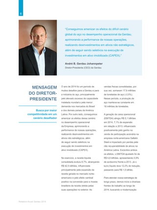 6
Relatório Anual Gerdau 2014
“Conseguimos amenizar os efeitos do difícil cenário
global do aço no desempenho operacional da Gerdau,
aprimorando a performance de nossas operações,
realizando desinvestimentos em ativos não estratégicos,
além de seguir sendo seletivos na execução de
investimentos em ativo imobilizado (CAPEX).”
André B. Gerdau Johannpeter
Diretor-Presidente (CEO) da Gerdau
MENSAGEM
DO DIRETOR-
PRESIDENTE
Busca por maior
competitividade em um
cenário desafiador
O ano de 2014 foi um período de
muitos desafios para a Gerdau e para
a indústria do aço, principalmente
pelo elevado excesso de capacidade
instalada mundial e pela menor
demanda nos mercados do Brasil
e dos demais países da América
Latina. Por outro lado, conseguimos
amenizar os efeitos desse cenário
no desempenho operacional
da Empresa, aprimorando a
performance de nossas operações,
realizando desinvestimentos em
ativos não estratégicos, além
de seguir sendo seletivos na
execução de investimentos em
ativo imobilizado (CAPEX).
No exercício, a receita líquida
consolidada evoluiu 6,7%, alcançando
R$ 42,5 bilhões, influenciada
principalmente pela expansão da
receita gerada no mercado norte-
americano e pelo efeito cambial
positivo na conversão para a moeda
brasileira da receita obtida pelas
suas operações no exterior. As
vendas físicas consolidadas, por
sua vez, somaram 17,9 milhões
de toneladas de aço (-3,5%).
Nesse período, a produção de
aço manteve-se constante em
18 milhões de toneladas.
A geração de caixa operacional
(EBITDA) atingiu R$ 5,1 bilhões
em 2014, 7,1% de expansão
em relação a 2013, influenciado
positivamente pelo ganho na
venda de participação acionária na
empresa norte-americana Gallatin
Steel e impactado por perdas pela
não recuperabilidade de ativos na
América Latina. Excluídos ambos
os efeitos, o EBITDA ajustado foi de
R$ 4,8 bilhões, apresentando 0,9%
de acréscimo frente a 2013. Já o
lucro líquido teve 12,2% de redução,
passando para R$ 1,5 bilhão.
Para atender nossa estratégia de
longo prazo, demos início a diversas
frentes de trabalho ao longo de
2014, buscando a modernização
 
