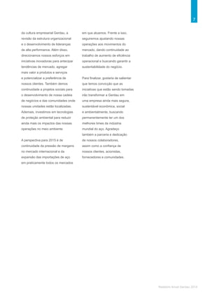7
Relatório Anual Gerdau 2014
da cultura empresarial Gerdau, a
revisão da estrutura organizacional
e o desenvolvimento de lideranças
de alta performance. Além disso,
direcionamos nossos esforços em
iniciativas inovadoras para antecipar
tendências de mercado, agregar
mais valor a produtos e serviços
e potencializar a preferência de
nossos clientes. Também demos
continuidade a projetos sociais para
o desenvolvimento de nossa cadeia
de negócios e das comunidades onde
nossas unidades estão localizadas.
Ademais, investimos em tecnologias
de proteção ambiental para reduzir
ainda mais os impactos das nossas
operações no meio ambiente.
A perspectiva para 2015 é de
continuidade da pressão de margens
no mercado internacional e da
expansão das importações de aço
em praticamente todos os mercados
em que atuamos. Frente a isso,
seguiremos ajustando nossas
operações aos movimentos do
mercado, dando continuidade ao
trabalho de aumento de eficiência
operacional e buscando garantir a
sustentabilidade do negócio.
Para finalizar, gostaria de salientar
que temos convicção que as
iniciativas que estão sendo tomadas
irão transformar a Gerdau em
uma empresa ainda mais segura,
sustentável econômica, social
e ambientalmente, buscando
permanentemente ter um dos
melhores times da indústria
mundial do aço. Agradeço
também a parceria e dedicação
de nossos colaboradores,
assim como a confiança de
nossos clientes, acionistas,
fornecedores e comunidades.
 