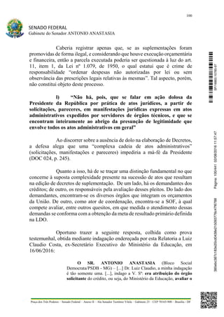 100
SENADO FEDERAL
Gabinete do Senador ANTONIO ANASTASIA
Praça dos Três Poderes – Senado Federal – Anexo II – Ala Senador Teotônio Vilela – Gabinete 23 – CEP 70165-900 – Brasília - DF
Caberia registrar apenas que, se as suplementações foram
promovidas de forma ilegal, e considerando que houve execução orçamentária
e financeira, então a parcela executada poderia ser questionada à luz do art.
11, item 1, da Lei nº 1.079, de 1950, o qual estatui que é crime de
responsabilidade “ordenar despesas não autorizadas por lei ou sem
observância das prescrições legais relativas às mesmas”. Tal aspecto, porém,
não constitui objeto deste processo.
l) “Não há, pois, que se falar em ação dolosa da
Presidente da República por prática de atos jurídicos, a partir de
solicitações, pareceres, em manifestações jurídicas expressas em atos
administrativos expedidos por servidores de órgãos técnicos, e que se
encontram inteiramente ao abrigo da presunção de legitimidade que
envolve todos os atos administrativos em geral”
Ao discorrer sobre a ausência de dolo na elaboração de Decretos,
a defesa alega que uma “complexa cadeia de atos administrativos”
(solicitações, manifestações e pareceres) impediria a má-fé da Presidente
(DOC 024, p. 245).
Quanto a isso, há de se traçar uma distinção fundamental no que
concerne à suposta complexidade presente na sucessão de atos que resultam
na edição de decretos de suplementação. De um lado, há os demandantes dos
créditos; de outro, os responsáveis pela avaliação desses pleitos. Do lado dos
demandantes, encontram-se os diversos órgãos que integram os orçamentos
da União. De outro, como ator de coordenação, encontra-se a SOF, à qual
compete avaliar, entre outros quesitos, em que medida o atendimento dessas
demandas se conforma com a obtenção da meta de resultado primário definida
na LDO.
Oportuno trazer a seguinte resposta, colhida como prova
testemunhal, obtida mediante indagação endereçada por esta Relatoria a Luiz
Claudio Costa, ex-Secretário Executivo do Ministério da Educação, em
16/06/2016:
O SR. ANTONIO ANASTASIA (Bloco Social
Democrata/PSDB - MG) – [...] Dr. Luiz Claudio, a minha indagação
é tão somente uma. [...], indago a V. Sª: era atribuição do órgão
solicitante do crédito, ou seja, do Ministério da Educação, avaliar o
SF/16863.10785-97385ebc387c183e20cd0438e215093776c47f6788Página:100/44102/08/201611:57:47
 