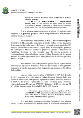 101
SENADO FEDERAL
Gabinete do Senador ANTONIO ANASTASIA
Praça dos Três Poderes – Senado Federal – Anexo II – Ala Senador Teotônio Vilela – Gabinete 23 – CEP 70165-900 – Brasília - DF
impacto da abertura do crédito sobre a obtenção da meta de
resultado primário?
O SR. LUIZ CLAUDIO COSTA – [...] Objetivamente,
Senador, não. No que compete ao órgão, temos de analisar
tecnicamente os pedidos. O Ministério da Educação tem 150 unidades
orçamentárias, entre elas universidades e institutos. [grifamos]
É só a partir do momento em que os pleitos de suplementação
chegam à SOF, portanto, que passa a haver a responsabilidade pela análise de
impacto fiscal dos decretos.
Por memorando do Secretário da SOF, o processo tramita para o
Ministério do Planejamento, Orçamento e Gestão, onde o projeto de decreto
de suplementação recebe parecer da Consultoria Jurídica (pertencente à AGU)
junto ao Ministério do Planejamento. Depois disso, o titular da pasta, por meio
de Exposição de Motivos, submete o projeto de decreto ao Presidente da
República. Compete a esta limitada rede de atores, portanto, a
responsabilidade pela avaliação da compatibilidade do projeto de decreto de
abertura de crédito suplementar com a obtenção da meta de resultado primário
definida na LDO.
Vale apontar que a avaliação desse quesito fiscal é expressamente
abordada nas exposições de motivos de autoria do Ministro do Planejamento,
Orçamento e Gestão, que encaminham os projetos de decretos ao Presidente
da República.
Citamos como exemplo a EM nº 00099/2015 MP, de 9 de julho
de 2015, assinada pelo então Ministro Nelson Henrique Barbosa Filho, que
submeteu à Presidente da República o projeto de decreto destinado a efetivar
a abertura do crédito suplementar ao final constante desta denúncia,
referenciado como Decreto de 27/07/2015 (Código 14242), no valor de R$
1,7 bilhão. Assim constou da citada EM (DOC 162, Anexo):
8. Esclareço, a propósito do que dispõe o caput do art. 4º da
Lei nº 13.115, de 2015, que as alterações decorrentes da abertura deste
crédito não afetam a obtenção da meta de resultado primário
fixada para o corrente exercício. [grifamos]
A exposição de motivos em destaque é datada de 9 de julho de
2015 e informa à Presidente da República que as alterações decorrentes da
SF/16863.10785-97385ebc387c183e20cd0438e215093776c47f6788Página:101/44102/08/201611:57:47
 