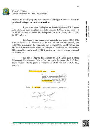 102
SENADO FEDERAL
Gabinete do Senador ANTONIO ANASTASIA
Praça dos Três Poderes – Senado Federal – Anexo II – Ala Senador Teotônio Vilela – Gabinete 23 – CEP 70165-900 – Brasília - DF
abertura do crédito proposto não afetariam a obtenção da meta de resultado
primário fixada para o corrente exercício.
E qual era a meta fixada para 2015 em 9 de julho de 2015? Nessa
data, não há dúvidas, a meta de resultado primário da União era de superávit
de R$ 55,3 bilhões, tal como estipulado pela LDO do exercício (Lei nº 13.080,
de 02/01/2015).
Conforme prova documental acostada aos autos (DOC 162,
Anexo), tendo sido assinada a exposição de motivos em análise, em
9/07/2015, o processo foi tramitado para a Presidência da República em
10/07/2015 por meio do Sistema de Geração e Tramitação de Documentos
Oficiais do Governo Federal (SIDOF), juntamente com notificação por e-mail
do mesmo dia.
Por fim, o Decreto foi assinado em 27/07/2015 pelo à época
Ministro do Planejamento Nelson Barbosa e pela Presidente da República.
Reproduzimos adiante prova documental acostada aos autos (DOC 162,
Anexo).
SF/16863.10785-97385ebc387c183e20cd0438e215093776c47f6788Página:102/44102/08/201611:57:47
 