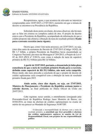 103
SENADO FEDERAL
Gabinete do Senador ANTONIO ANASTASIA
Praça dos Três Poderes – Senado Federal – Anexo II – Ala Senador Teotônio Vilela – Gabinete 23 – CEP 70165-900 – Brasília - DF
Recapitulemos, agora, o que acontece de relevante no interstício
compreendido entre 10/07/2015 e 27/07/2015, momento em que a minuta de
decreto se encontrava na Presidência da República.
Sobretudo deste ponto em diante, devemos observar, não há mais
que se falar em extensa ou complexa cadeia de atos. O projeto de decreto
estava com a Presidente da República, acompanhado da informação de que o
crédito proposto não afetaria a obtenção da meta de resultado primário fixada
para o corrente exercício (meta vigente).
Ocorre que, como visto neste processo, em 22/07/2015, ou seja,
cinco dias antes da assinatura do Decreto de 27/07/2015 (Código 14242), de
R$ 1,7 bilhão, a própria Presidente da República havia encaminhado ao
Congresso Nacional, por meio da Mensagem nº 269/2015, o Projeto de Lei nº
05 de 2015 (PLN nº 5/2015), com vistas à redução da meta de superávit
primário de R$ 55,3 bilhões para R$ 5,8 bilhões.
A partir de 22/07/2015, portanto, a denunciada já tinha plena
consciência de que a meta de resultado primário fixada para o exercício,
definida como superávit de R$ 55,3 bilhões, não mais seria cumprida.
Desse modo, não mais procedia a conclusão de que o projeto de decreto de
crédito suplementar seria compatível com a obtenção da meta de resultado
primário fixada para 2015.
Ainda assim, cinco dias depois, ou seja, em 27/07/2015,
Ministro do Planejamento e Presidente da República assinam juntos o
referido decreto, ao final publicado no Diário Oficial da União em
28/07/2015.
Cabe registrar, nesse sentido, o entendimento consignado pelo
Procurador-Geral da República Rodrigo Janot Monteiro de Barros, em
05/04/2016, ao tratar da abertura de créditos suplementares no exame de
mérito do seu parecer ao Mandado de Segurança 34.087/DF:
Evidenciada a incompatibilidade da abertura com a meta do
resultado primário, a autoridade que tiver procedido à abertura
dos créditos suplementares sujeita-se às sanções da Lei de
Responsabilidade Fiscal, sem prejuízo da sua responsabilização
política.
SF/16863.10785-97385ebc387c183e20cd0438e215093776c47f6788Página:103/44102/08/201611:57:47
 
