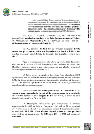 104
SENADO FEDERAL
Gabinete do Senador ANTONIO ANASTASIA
Praça dos Três Poderes – Senado Federal – Anexo II – Ala Senador Teotônio Vilela – Gabinete 23 – CEP 70165-900 – Brasília - DF
A incompatibilidade decorre tanto do descumprimento, puro e
simples da meta, quanto do reconhecimento formal de necessidade de
revisão da meta por parte do executor do orçamento. Até a meta fiscal
ser revisada em nova diretriz orçamentária, a conduta prudente é
não comprometer o desempenho com a abertura de novos créditos
suplementares, porque em desacordo com a LOA. [grifamos]
Por todo o exposto, conclui-se que, em sua esfera de
competência, a mais alta mandatária do País, juntamente com o Ministro
do Planejamento, Orçamento e Gestão, infringiu, de modo patente e
deliberado, o art. 4º, caput, da LOA de 2015.
m) “A conduta de 2015 foi de extrema responsabilidade,
tendo sido praticado o maior contingenciamento desde a LRF, o que
afastou qualquer possibilidade de impacto dos decretos sobre a meta
fiscal”
Que o contingenciamento não afasta a possibilidade de impacto
dos decretos sobre a meta fiscal, isso já resta demonstrado à saciedade neste
Relatório. Vejamos, agora, o que podemos concluir em relação à magnitude
do contingenciamento realizado em 2015.
A defesa alega, em benefício da política fiscal adotada em 2015,
que naquele ano foi realizado o maior contingenciamento desde a edição da
LRF. De fato, o contingenciamento de despesas discricionárias até dezembro
de 2015 foi bastante significativo, da ordem de R$ 79,5 bilhões, patamar este
não alcançado em anos anteriores.
Nada obstante tal contingenciamento, na realidade, é tão
somente uma consequência inevitável da superestimava de arrecadação
de receitas realizada pelo próprio Poder Executivo, a partir de bases
descoladas da realidade fiscal do País.
A Mensagem Presidencial que acompanhou a proposta
orçamentária de 2015, enviada ao Congresso Nacional em 28 de agosto de
2014, apresentou a estimativa de arrecadação líquida de receitas primárias no
montante de R$ 1,238 trilhão. Ocorre que tal estimativa teve por base
expectativas de crescimento do PIB para 2014 e 2015 extremamente
otimistas.
SF/16863.10785-97385ebc387c183e20cd0438e215093776c47f6788Página:104/44102/08/201611:57:47
 