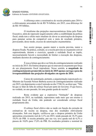 106
SENADO FEDERAL
Gabinete do Senador ANTONIO ANASTASIA
Praça dos Três Poderes – Senado Federal – Anexo II – Ala Senador Teotônio Vilela – Gabinete 23 – CEP 70165-900 – Brasília - DF
A diferença entre a reestimativa de receita primária para 2014 e
a efetivamente arrecadada foi de R$ 76 bilhões; em 2015, essa diferença foi
de R$ 195 bilhões.
O irrealismo das projeções macroeconômicas feitas pelo Poder
Executivo, além de repercutir negativamente sobre a credibilidade da política
fiscal, ainda tem o efeito mais imediato de elevar as autorizações da despesa
para patamar acima do compatível com a meta de resultado primário,
provocando, desse modo, excesso de autorizações orçamentárias.
Isso ocorre porque, quanto maior a receita prevista, maior a
despesa fixada. Na prática, contudo, se a receita prevista no orçamento estiver
superestimada, durante o exercício, quando a realidade fiscal se impõe,
necessariamente haverá a necessidade de limitar a execução das despesas,
mediante decretos de contingenciamento.
É essa a leitura que deve ser feita do contingenciamento realizado
no início de 2015. Ele limitou despesas que só estavam no orçamento por força
de um planejamento fiscal imprudente. Nesse sentido, a magnitude do
contingenciamento promovido no início de 2015 apenas carrega o peso da
irresponsabilidade das projeções divulgadas em agosto de 2014.
Carece de sustentação, portanto, a argumentação exposta pelo ex-
Ministro da Fazenda Nelson Barbosa acerca do contingenciamento realizado
em 2015, em depoimento a esta Comissão no dia 17/06/16, ao dizer que: “Não
há que se falar de falta de esforço fiscal por parte do Governo. O que houve,
na verdade, no ano passado, foi uma grande queda de receita”.
Resta evidente que a expressiva “limitação” de despesas
realizada em 2015, na realidade, representou nada mais que um retorno à
realidade fiscal da União, não podendo ser considerado esforço fiscal
propriamente dito.
O esforço fiscal efetivo não se mede em função da correção de
estimativas de receita ou despesa, mas dos resultados efetivamente
alcançados. Sob esse ângulo, verifica-se que a despesa primária da União
apresentou crescimento real de 2,1% em 2015, tendo passado de 18,3% para
19,5% do PIB. A receita primária, por sua vez, teve queda real de 6,3% e
passou de 18,0% para 17,6% do PIB. Os resultados primário e nominal de
SF/16863.10785-97385ebc387c183e20cd0438e215093776c47f6788Página:106/44102/08/201611:57:47
 