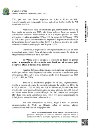 107
SENADO FEDERAL
Gabinete do Senador ANTONIO ANASTASIA
Praça dos Três Poderes – Senado Federal – Anexo II – Ala Senador Teotônio Vilela – Gabinete 23 – CEP 70165-900 – Brasília - DF
2015, por sua vez, foram negativos em 1,9% e 10,4% do PIB,
respectivamente, em comparação com os déficits de 0,6% e 6,0% do PIB
verificados em 2014.
Além disso, deve ser observado que, embora tenha havido, de
fato, queda de receita em 2015, não houve esforço fiscal no tocante à
contenção de despesas. Relativamente a 2014, a despesa primária da União
apresentou crescimento real de 2,1% em 2015 e passou de 18,3% para 19,5%
do PIB. Ainda que se desconsiderasse o pagamento de passivos relacionados
às “pedaladas fiscais”, em dezembro de 2015, a despesa primária da União
teria aumentado sua participação no PIB para 18,6%.
Em síntese, a magnitude do contingenciamento de 2015 em nada
se confunde com esforço fiscal efetivo, muito menos a ponto de afastar as
irregularidades constatadas neste Relatório.
n) “Ainda que se entenda o contrário de todos os pontos
acima, a aprovação da alteração da meta fiscal por lei aprovada pelo
Congresso afasta a tipicidade da conduta”
Sugere a defesa, neste ponto, que os decretos de suplementação,
ainda que tenham sido ilegalmente editados, restariam convalidados pela
aprovação do PLN 5/2015 e sua conversão em lei em 3 de dezembro de 2015
(Lei nº 13.199, de 2015).
Trata-se do multicitado projeto de lei que, originariamente,
propôs a redução da meta de superávit primário da União, em 2015, de
R$ 55,3 bilhões (1,0% do PIB) para R$ 5,8 bilhões (0,1% do PIB). Esse
projeto, não custa lembrar, foi um projeto de lei de alteração da LDO, pois só
se alteram metas fiscais com modificação da LDO, norma esta eleita pela
LRF, bem como pela Constituição (art. 166, § 17) como responsável pela
definição das metas fiscais de cada exercício.
Sob essa composição de ideias, trago à baila os precisos
esclarecimentos de Weder de Oliveira sobre os supostos efeitos
convalidatórios da LDO, em artigo já citado:
Metas fiscais condicionam ações futuras. Não são fixadas a
posteriori. Alterações no curso do exercício implicam apenas o
condicionamento da execução orçamentária e financeira ainda por
SF/16863.10785-97385ebc387c183e20cd0438e215093776c47f6788Página:107/44102/08/201611:57:47
 