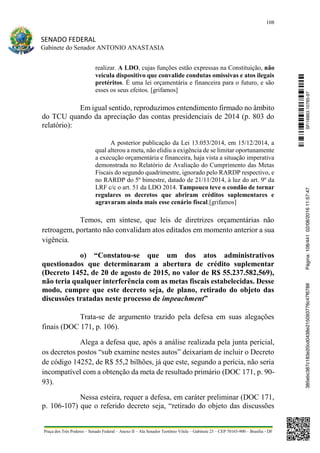 108
SENADO FEDERAL
Gabinete do Senador ANTONIO ANASTASIA
Praça dos Três Poderes – Senado Federal – Anexo II – Ala Senador Teotônio Vilela – Gabinete 23 – CEP 70165-900 – Brasília - DF
realizar. A LDO, cujas funções estão expressas na Constituição, não
veicula dispositivo que convalide condutas omissivas e atos ilegais
pretéritos. É uma lei orçamentária e financeira para o futuro, e são
esses os seus efeitos. [grifamos]
Em igual sentido, reproduzimos entendimento firmado no âmbito
do TCU quando da apreciação das contas presidenciais de 2014 (p. 803 do
relatório):
A posterior publicação da Lei 13.053/2014, em 15/12/2014, a
qual alterou a meta, não elidiu a exigência de se limitar oportunamente
a execução orçamentária e financeira, haja vista a situação imperativa
demonstrada no Relatório de Avaliação do Cumprimento das Metas
Fiscais do segundo quadrimestre, ignorado pelo RARDP respectivo, e
no RARDP do 5º bimestre, datado de 21/11/2014, à luz do art. 9º da
LRF c/c o art. 51 da LDO 2014. Tampouco teve o condão de tornar
regulares os decretos que abriram créditos suplementares e
agravaram ainda mais esse cenário fiscal.[grifamos]
Temos, em síntese, que leis de diretrizes orçamentárias não
retroagem, portanto não convalidam atos editados em momento anterior a sua
vigência.
o) “Constatou-se que um dos atos administrativos
questionados que determinaram a abertura de crédito suplementar
(Decreto 1452, de 20 de agosto de 2015, no valor de R$ 55.237.582,569),
não teria qualquer interferência com as metas fiscais estabelecidas. Desse
modo, cumpre que este decreto seja, de plano, retirado do objeto das
discussões tratadas neste processo de impeachment”
Trata-se de argumento trazido pela defesa em suas alegações
finais (DOC 171, p. 106).
Alega a defesa que, após a análise realizada pela junta pericial,
os decretos postos “sub examine nestes autos” deixariam de incluir o Decreto
de código 14252, de R$ 55,2 bilhões, já que este, segundo a perícia, não seria
incompatível com a obtenção da meta de resultado primário (DOC 171, p. 90-
93).
Nessa esteira, requer a defesa, em caráter preliminar (DOC 171,
p. 106-107) que o referido decreto seja, “retirado do objeto das discussões
SF/16863.10785-97385ebc387c183e20cd0438e215093776c47f6788Página:108/44102/08/201611:57:47
 
