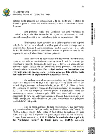 109
SENADO FEDERAL
Gabinete do Senador ANTONIO ANASTASIA
Praça dos Três Poderes – Senado Federal – Anexo II – Ala Senador Teotônio Vilela – Gabinete 23 – CEP 70165-900 – Brasília - DF
tratadas neste processo de impeachment”, de tal modo que o objeto da
denúncia passe a limitar-se, exclusivamente, a três e não mais a quatro
decretos.
Em primeiro lugar, esta Comissão não está vinculada às
conclusões da perícia. Nos termos do CPP, o juiz não está adstrito ao laudo
pericial, podendo aceitá-lo ou rejeitá-lo, no todo ou em parte (art. 182).
Em segundo lugar, equivoca-se a defesa quanto a essa suposta
redução de escopo. Na realidade, a análise pericial apenas converge com a
apresentada no Parecer de Admissibilidade, o qual já registrava que o Decreto
de R$ 55,2 bilhões pode ser considerado neutro do ponto de vista de seu
impacto na obtenção da meta de resultado primário.
Essa indicação de neutralidade do decreto de suplementação,
contudo, em nada se confunde com sua exclusão do rol de decretos que
compõem a presente denúncia, de modo que o decreto em discussão em
momento algum deixou de ser examinado neste processo. Sua análise,
ademais, não se mostrou inócua. Em verdade acabou por descortinar uma
relevante conexão orçamentária existente entre os dois objetos desta
denúncia: decretos de suplementação e pedaladas fiscais.
Ao avaliarmos os elementos constituintes do crédito suplementar
aberto pelo Decreto de R$ 55,2 bilhões (código 14252), identificamos, em
primeiro lugar, que essa suplementação incorporou R$ 51,4 bilhões de Fonte
344 (constante do superávit financeiro do exercício anterior) ao orçamento de
2015. Tal fato nos despertou atenção porque a mencionada Fonte foi
exatamente a mesma informada pela STN como fonte utilizada para o
pagamento de parte dos valores devidos pela União a bancos públicos e ao
FGTS, ou seja, das “pedaladas fiscais”, tal como acostado aos autos pela junta
pericial (DOC 144, p. 64).
Não se tratou, contudo, de mera coincidência. O que ocorreu foi
que, em dezembro de 2015, o crédito suplementar aberto pelo Decreto de
R$ 55,2 bilhões (código 14252) cedeu R$ 42,9 bilhões de sua Fonte 344 para
outras ações que não o pagamento de juros, objeto inicial de suplementação.
E desse deslocamento total, R$ 15,1 bilhões foram destinados à quitação
das “pedaladas fiscais” da União junto ao BNDES, conforme
SF/16863.10785-97385ebc387c183e20cd0438e215093776c47f6788Página:109/44102/08/201611:57:47
 