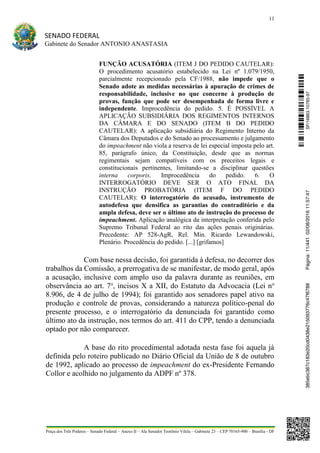 11
SENADO FEDERAL
Gabinete do Senador ANTONIO ANASTASIA
Praça dos Três Poderes – Senado Federal – Anexo II – Ala Senador Teotônio Vilela – Gabinete 23 – CEP 70165-900 – Brasília - DF
FUNÇÃO ACUSATÓRIA (ITEM J DO PEDIDO CAUTELAR):
O procedimento acusatório estabelecido na Lei nº 1.079/1950,
parcialmente recepcionado pela CF/1988, não impede que o
Senado adote as medidas necessárias à apuração de crimes de
responsabilidade, inclusive no que concerne à produção de
provas, função que pode ser desempenhada de forma livre e
independente. Improcedência do pedido. 5. É POSSÍVEL A
APLICAÇÃO SUBSIDIÁRIA DOS REGIMENTOS INTERNOS
DA CÂMARA E DO SENADO (ITEM B DO PEDIDO
CAUTELAR): A aplicação subsidiária do Regimento Interno da
Câmara dos Deputados e do Senado ao processamento e julgamento
do impeachment não viola a reserva de lei especial imposta pelo art.
85, parágrafo único, da Constituição, desde que as normas
regimentais sejam compatíveis com os preceitos legais e
constitucionais pertinentes, limitando-se a disciplinar questões
interna corporis. Improcedência do pedido. 6. O
INTERROGATÓRIO DEVE SER O ATO FINAL DA
INSTRUÇÃO PROBATÓRIA (ITEM F DO PEDIDO
CAUTELAR): O interrogatório do acusado, instrumento de
autodefesa que densifica as garantias do contraditório e da
ampla defesa, deve ser o último ato de instrução do processo de
impeachment. Aplicação analógica da interpretação conferida pelo
Supremo Tribunal Federal ao rito das ações penais originárias.
Precedente: AP 528-AgR, Rel. Min. Ricardo Lewandowski,
Plenário. Procedência do pedido. [...] [grifamos]
Com base nessa decisão, foi garantida à defesa, no decorrer dos
trabalhos da Comissão, a prerrogativa de se manifestar, de modo geral, após
a acusação, inclusive com amplo uso da palavra durante as reuniões, em
observância ao art. 7o
, incisos X a XII, do Estatuto da Advocacia (Lei no
8.906, de 4 de julho de 1994); foi garantido aos senadores papel ativo na
produção e controle de provas, considerando a natureza político-penal do
presente processo, e o interrogatório da denunciada foi garantido como
último ato da instrução, nos termos do art. 411 do CPP, tendo a denunciada
optado por não comparecer.
A base do rito procedimental adotada nesta fase foi aquela já
definida pelo roteiro publicado no Diário Oficial da União de 8 de outubro
de 1992, aplicado ao processo de impeachment do ex-Presidente Fernando
Collor e acolhido no julgamento da ADPF nº 378.
SF/16863.10785-97385ebc387c183e20cd0438e215093776c47f6788Página:11/44102/08/201611:57:47
 