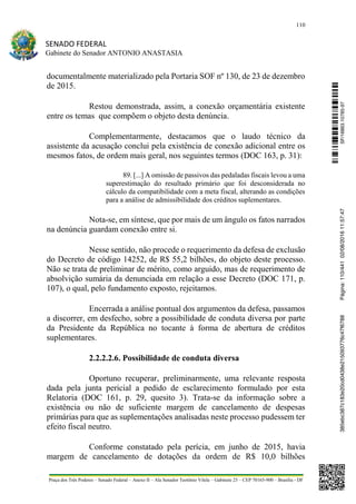 110
SENADO FEDERAL
Gabinete do Senador ANTONIO ANASTASIA
Praça dos Três Poderes – Senado Federal – Anexo II – Ala Senador Teotônio Vilela – Gabinete 23 – CEP 70165-900 – Brasília - DF
documentalmente materializado pela Portaria SOF nº 130, de 23 de dezembro
de 2015.
Restou demonstrada, assim, a conexão orçamentária existente
entre os temas que compõem o objeto desta denúncia.
Complementarmente, destacamos que o laudo técnico da
assistente da acusação conclui pela existência de conexão adicional entre os
mesmos fatos, de ordem mais geral, nos seguintes termos (DOC 163, p. 31):
89. [...] A omissão de passivos das pedaladas fiscais levou a uma
superestimação do resultado primário que foi desconsiderada no
cálculo da compatibilidade com a meta fiscal, alterando as condições
para a análise de admissibilidade dos créditos suplementares.
Nota-se, em síntese, que por mais de um ângulo os fatos narrados
na denúncia guardam conexão entre si.
Nesse sentido, não procede o requerimento da defesa de exclusão
do Decreto de código 14252, de R$ 55,2 bilhões, do objeto deste processo.
Não se trata de preliminar de mérito, como arguido, mas de requerimento de
absolvição sumária da denunciada em relação a esse Decreto (DOC 171, p.
107), o qual, pelo fundamento exposto, rejeitamos.
Encerrada a análise pontual dos argumentos da defesa, passamos
a discorrer, em desfecho, sobre a possibilidade de conduta diversa por parte
da Presidente da República no tocante à forma de abertura de créditos
suplementares.
2.2.2.2.6. Possibilidade de conduta diversa
Oportuno recuperar, preliminarmente, uma relevante resposta
dada pela junta pericial a pedido de esclarecimento formulado por esta
Relatoria (DOC 161, p. 29, quesito 3). Trata-se da informação sobre a
existência ou não de suficiente margem de cancelamento de despesas
primárias para que as suplementações analisadas neste processo pudessem ter
efeito fiscal neutro.
Conforme constatado pela perícia, em junho de 2015, havia
margem de cancelamento de dotações da ordem de R$ 10,0 bilhões
SF/16863.10785-97385ebc387c183e20cd0438e215093776c47f6788Página:110/44102/08/201611:57:47
 