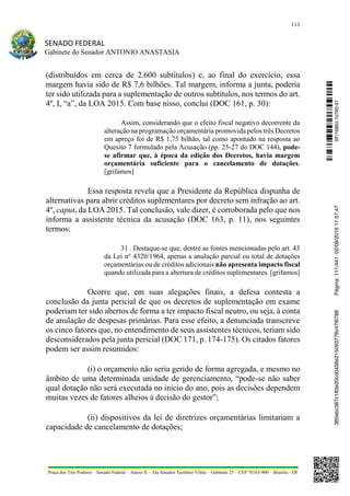 111
SENADO FEDERAL
Gabinete do Senador ANTONIO ANASTASIA
Praça dos Três Poderes – Senado Federal – Anexo II – Ala Senador Teotônio Vilela – Gabinete 23 – CEP 70165-900 – Brasília - DF
(distribuídos em cerca de 2.600 subtítulos) e, ao final do exercício, essa
margem havia sido de R$ 7,6 bilhões. Tal margem, informa a junta, poderia
ter sido utilizada para a suplementação de outros subtítulos, nos termos do art.
4º, I, “a”, da LOA 2015. Com base nisso, conclui (DOC 161, p. 30):
Assim, considerando que o efeito fiscal negativo decorrente da
alteração na programação orçamentária promovida pelos três Decretos
em apreço foi de R$ 1,75 bilhão, tal como apontado na resposta ao
Quesito 7 formulado pela Acusação (pp. 25-27 do DOC 144), pode-
se afirmar que, à época da edição dos Decretos, havia margem
orçamentária suficiente para o cancelamento de dotações.
[grifamos]
Essa resposta revela que a Presidente da República dispunha de
alternativas para abrir créditos suplementares por decreto sem infração ao art.
4º, caput, da LOA 2015. Tal conclusão, vale dizer, é corroborada pelo que nos
informa a assistente técnica da acusação (DOC 163, p. 11), nos seguintes
termos:
31 . Destaque-se que, dentre as fontes mencionadas pelo art. 43
da Lei n° 4320/1964, apenas a anulação parcial ou total de dotações
orçamentárias ou de créditos adicionais não apresenta impacto fiscal
quando utilizada para a abertura de créditos suplementares. [grifamos]
Ocorre que, em suas alegações finais, a defesa contesta a
conclusão da junta pericial de que os decretos de suplementação em exame
poderiam ter sido abertos de forma a ter impacto fiscal neutro, ou seja, à conta
de anulação de despesas primárias. Para esse efeito, a denunciada transcreve
os cinco fatores que, no entendimento de seus assistentes técnicos, teriam sido
desconsiderados pela junta pericial (DOC 171, p. 174-175). Os citados fatores
podem ser assim resumidos:
(i) o orçamento não seria gerido de forma agregada, e mesmo no
âmbito de uma determinada unidade de gerenciamento, “pode-se não saber
qual dotação não será executada no início do ano, pois as decisões dependem
muitas vezes de fatores alheios à decisão do gestor”;
(ii) dispositivos da lei de diretrizes orçamentárias limitariam a
capacidade de cancelamento de dotações;
SF/16863.10785-97385ebc387c183e20cd0438e215093776c47f6788Página:111/44102/08/201611:57:47
 