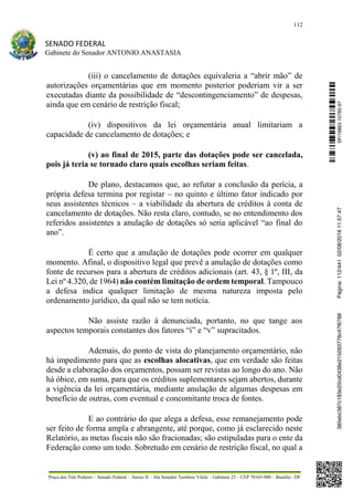 112
SENADO FEDERAL
Gabinete do Senador ANTONIO ANASTASIA
Praça dos Três Poderes – Senado Federal – Anexo II – Ala Senador Teotônio Vilela – Gabinete 23 – CEP 70165-900 – Brasília - DF
(iii) o cancelamento de dotações equivaleria a “abrir mão” de
autorizações orçamentárias que em momento posterior poderiam vir a ser
executadas diante da possibilidade de “descontingenciamento” de despesas,
ainda que em cenário de restrição fiscal;
(iv) dispositivos da lei orçamentária anual limitariam a
capacidade de cancelamento de dotações; e
(v) ao final de 2015, parte das dotações pode ser cancelada,
pois já teria se tornado claro quais escolhas seriam feitas.
De plano, destacamos que, ao refutar a conclusão da perícia, a
própria defesa termina por registar – no quinto e último fator indicado por
seus assistentes técnicos – a viabilidade da abertura de créditos à conta de
cancelamento de dotações. Não resta claro, contudo, se no entendimento dos
referidos assistentes a anulação de dotações só seria aplicável “ao final do
ano”.
É certo que a anulação de dotações pode ocorrer em qualquer
momento. Afinal, o dispositivo legal que prevê a anulação de dotações como
fonte de recursos para a abertura de créditos adicionais (art. 43, § 1º, III, da
Lei nº 4.320, de 1964) não contém limitação de ordem temporal. Tampouco
a defesa indica qualquer limitação de mesma natureza imposta pelo
ordenamento jurídico, da qual não se tem notícia.
Não assiste razão à denunciada, portanto, no que tange aos
aspectos temporais constantes dos fatores “i” e “v” supracitados.
Ademais, do ponto de vista do planejamento orçamentário, não
há impedimento para que as escolhas alocativas, que em verdade são feitas
desde a elaboração dos orçamentos, possam ser revistas ao longo do ano. Não
há óbice, em suma, para que os créditos suplementares sejam abertos, durante
a vigência da lei orçamentária, mediante anulação de algumas despesas em
benefício de outras, com eventual e concomitante troca de fontes.
E ao contrário do que alega a defesa, esse remanejamento pode
ser feito de forma ampla e abrangente, até porque, como já esclarecido neste
Relatório, as metas fiscais não são fracionadas; são estipuladas para o ente da
Federação como um todo. Sobretudo em cenário de restrição fiscal, no qual a
SF/16863.10785-97385ebc387c183e20cd0438e215093776c47f6788Página:112/44102/08/201611:57:47
 
