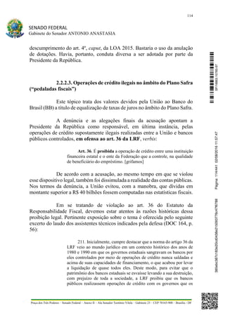 114
SENADO FEDERAL
Gabinete do Senador ANTONIO ANASTASIA
Praça dos Três Poderes – Senado Federal – Anexo II – Ala Senador Teotônio Vilela – Gabinete 23 – CEP 70165-900 – Brasília - DF
descumprimento do art. 4º, caput, da LOA 2015. Bastaria o uso da anulação
de dotações. Havia, portanto, conduta diversa a ser adotada por parte da
Presidente da República.
2.2.2.3. Operações de crédito ilegais no âmbito do Plano Safra
(“pedaladas fiscais”)
Este tópico trata dos valores devidos pela União ao Banco do
Brasil (BB) a título de equalização de taxas de juros no âmbito do Plano Safra.
A denúncia e as alegações finais da acusação apontam a
Presidente da República como responsável, em última instância, pelas
operações de crédito supostamente ilegais realizadas entre a União e bancos
públicos controlados, em ofensa ao art. 36 da LRF, verbis:
Art. 36. É proibida a operação de crédito entre uma instituição
financeira estatal e o ente da Federação que a controle, na qualidade
de beneficiário do empréstimo. [grifamos]
De acordo com a acusação, ao mesmo tempo em que se violou
esse dispositivo legal, também foi dissimulada a realidade das contas públicas.
Nos termos da denúncia, a União evitou, com a manobra, que dívidas em
montante superior a R$ 40 bilhões fossem computadas nas estatísticas fiscais.
Em se tratando de violação ao art. 36 do Estatuto da
Responsabilidade Fiscal, devemos estar atentos às razões históricas dessa
proibição legal. Pertinente exposição sobre o tema é oferecida pelo seguinte
excerto do laudo dos assistentes técnicos indicados pela defesa (DOC 164, p.
56):
211. Inicialmente, cumpre destacar que a norma do artigo 36 da
LRF veio ao mundo jurídico em um contexto histórico dos anos de
1980 e 1990 em que os governos estaduais sangravam os bancos por
eles controlados por meio de operações de crédito nunca saldadas e
acima de suas capacidades de financiamento, o que acabou por levar
a liquidação de quase todos eles. Deste modo, para evitar que o
patrimônio dos bancos estaduais se esvaísse levando a sua destruição,
com prejuízo de toda a sociedade, a LRF proibiu que os bancos
públicos realizassem operações de crédito com os governos que os
SF/16863.10785-97385ebc387c183e20cd0438e215093776c47f6788Página:114/44102/08/201611:57:47
 