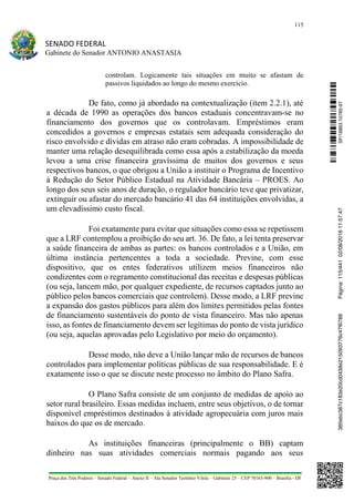 115
SENADO FEDERAL
Gabinete do Senador ANTONIO ANASTASIA
Praça dos Três Poderes – Senado Federal – Anexo II – Ala Senador Teotônio Vilela – Gabinete 23 – CEP 70165-900 – Brasília - DF
controlam. Logicamente tais situações em muito se afastam de
passivos liquidados ao longo do mesmo exercício.
De fato, como já abordado na contextualização (item 2.2.1), até
a década de 1990 as operações dos bancos estaduais concentravam-se no
financiamento dos governos que os controlavam. Empréstimos eram
concedidos a governos e empresas estatais sem adequada consideração do
risco envolvido e dívidas em atraso não eram cobradas. A impossibilidade de
manter uma relação desequilibrada como essa após a estabilização da moeda
levou a uma crise financeira gravíssima de muitos dos governos e seus
respectivos bancos, o que obrigou a União a instituir o Programa de Incentivo
à Redução do Setor Público Estadual na Atividade Bancária – PROES. Ao
longo dos seus seis anos de duração, o regulador bancário teve que privatizar,
extinguir ou afastar do mercado bancário 41 das 64 instituições envolvidas, a
um elevadíssimo custo fiscal.
Foi exatamente para evitar que situações como essa se repetissem
que a LRF contemplou a proibição do seu art. 36. De fato, a lei tenta preservar
a saúde financeira de ambas as partes: os bancos controlados e a União, em
última instância pertencentes a toda a sociedade. Previne, com esse
dispositivo, que os entes federativos utilizem meios financeiros não
condizentes com o regramento constitucional das receitas e despesas públicas
(ou seja, lancem mão, por qualquer expediente, de recursos captados junto ao
público pelos bancos comerciais que controlem). Desse modo, a LRF previne
a expansão dos gastos públicos para além dos limites permitidos pelas fontes
de financiamento sustentáveis do ponto de vista financeiro. Mas não apenas
isso, as fontes de financiamento devem ser legítimas do ponto de vista jurídico
(ou seja, aquelas aprovadas pelo Legislativo por meio do orçamento).
Desse modo, não deve a União lançar mão de recursos de bancos
controlados para implementar políticas públicas de sua responsabilidade. E é
exatamente isso o que se discute neste processo no âmbito do Plano Safra.
O Plano Safra consiste de um conjunto de medidas de apoio ao
setor rural brasileiro. Essas medidas incluem, entre seus objetivos, o de tornar
disponível empréstimos destinados à atividade agropecuária com juros mais
baixos do que os de mercado.
As instituições financeiras (principalmente o BB) captam
dinheiro nas suas atividades comerciais normais pagando aos seus
SF/16863.10785-97385ebc387c183e20cd0438e215093776c47f6788Página:115/44102/08/201611:57:47
 