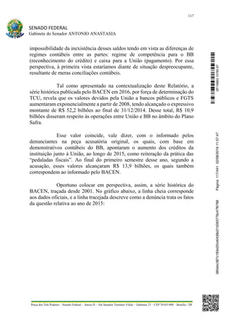 117
SENADO FEDERAL
Gabinete do Senador ANTONIO ANASTASIA
Praça dos Três Poderes – Senado Federal – Anexo II – Ala Senador Teotônio Vilela – Gabinete 23 – CEP 70165-900 – Brasília - DF
impossibilidade da inexistência desses saldos tendo em vista as diferenças de
regimes contábeis entre as partes: regime de competência para o BB
(reconhecimento do crédito) e caixa para a União (pagamento). Por essa
perspectiva, à primeira vista estaríamos diante de situação despreocupante,
resultante de meras conciliações contábeis.
Tal como apresentado na contextualização deste Relatório, a
série histórica publicada pelo BACEN em 2016, por força de determinação do
TCU, revela que os valores devidos pela União a bancos públicos e FGTS
aumentaram exponencialmente a partir de 2008, tendo alcançado o expressivo
montante de R$ 52,2 bilhões ao final de 31/12/2014. Desse total, R$ 10,9
bilhões disseram respeito às operações entre União e BB no âmbito do Plano
Safra.
Esse valor coincide, vale dizer, com o informado pelos
denunciantes na peça acusatória original, os quais, com base em
demonstrativos contábeis do BB, apontaram o aumento dos créditos da
instituição junto à União, ao longo de 2015, como reiteração da prática das
“pedaladas fiscais”. Ao final do primeiro semestre desse ano, segundo a
acusação, esses valores alcançaram R$ 13,9 bilhões, os quais também
correspondem ao informado pelo BACEN.
Oportuno colocar em perspectiva, assim, a série histórica do
BACEN, traçada desde 2001. No gráfico abaixo, a linha cheia corresponde
aos dados oficiais, e a linha tracejada descreve como a denúncia trata os fatos
da questão relativa ao ano de 2015:
SF/16863.10785-97385ebc387c183e20cd0438e215093776c47f6788Página:117/44102/08/201611:57:47
 