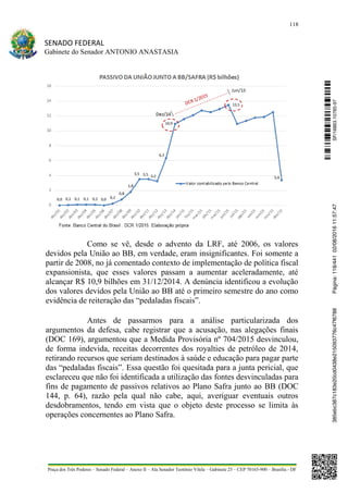 118
SENADO FEDERAL
Gabinete do Senador ANTONIO ANASTASIA
Praça dos Três Poderes – Senado Federal – Anexo II – Ala Senador Teotônio Vilela – Gabinete 23 – CEP 70165-900 – Brasília - DF
Como se vê, desde o advento da LRF, até 2006, os valores
devidos pela União ao BB, em verdade, eram insignificantes. Foi somente a
partir de 2008, no já comentado contexto de implementação de política fiscal
expansionista, que esses valores passam a aumentar aceleradamente, até
alcançar R$ 10,9 bilhões em 31/12/2014. A denúncia identificou a evolução
dos valores devidos pela União ao BB até o primeiro semestre do ano como
evidência de reiteração das “pedaladas fiscais”.
Antes de passarmos para a análise particularizada dos
argumentos da defesa, cabe registrar que a acusação, nas alegações finais
(DOC 169), argumentou que a Medida Provisória nº 704/2015 desvinculou,
de forma indevida, receitas decorrentes dos royalties de petróleo de 2014,
retirando recursos que seriam destinados à saúde e educação para pagar parte
das “pedaladas fiscais”. Essa questão foi quesitada para a junta pericial, que
esclareceu que não foi identificada a utilização das fontes desvinculadas para
fins de pagamento de passivos relativos ao Plano Safra junto ao BB (DOC
144, p. 64), razão pela qual não cabe, aqui, averiguar eventuais outros
desdobramentos, tendo em vista que o objeto deste processo se limita às
operações concernentes ao Plano Safra.
SF/16863.10785-97385ebc387c183e20cd0438e215093776c47f6788Página:118/44102/08/201611:57:47
 