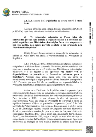 119
SENADO FEDERAL
Gabinete do Senador ANTONIO ANASTASIA
Praça dos Três Poderes – Senado Federal – Anexo II – Ala Senador Teotônio Vilela – Gabinete 23 – CEP 70165-900 – Brasília - DF
2.2.2.3.1. Síntese dos argumentos da defesa sobre o Plano
Safra
A defesa apresenta uma síntese dos seus argumentos (DOC 24,
p. 332-336) cujos itens são adiante analisados individualmente:
a) “As subvenções referentes ao Plano Safra são
autorizadas por lei, que confere a regulamentação e a execução das
políticas públicas aos Ministérios e instituições financeiras responsáveis
por sua gestão, não sendo prevista conduta a ser praticada pela
Presidente da República”
O fato de haver lei que autorize a concessão de subvenções no
âmbito do Plano Safra não afasta a responsabilidade da Presidência da
República.
A Lei no
8.427, de 1992, de fato autoriza as referidas subvenções
e organiza as atividades de sua concessão. No entanto, no que se refere a este
processo, o mandato que seu art. 3º confere aos Ministérios e outros órgãos
envolvidos é o de regular a sua aplicação “de acordo com as
disponibilidades orçamentárias e financeiras existentes para a
finalidade”. Ademais, nada existe nesse texto legal que direta ou
indiretamente modifique as regras gerais de direito financeiro, em especial a
LRF. Portanto, por essa lei não se modificam as responsabilidades do
Presidente da República em relação à gestão orçamentária e fiscal.
Assim, se a Presidente da República não é responsável pela
operacionalização da concessão da subvenção, segue sendo responsável pela
observância das leis de direito financeiro e de todo o ordenamento jurídico do
País, inclusive a LRF. Há um sistema jurídico de garantia da
responsabilidade fiscal que exige do Presidente da República a tutela do
equilíbrio das contas públicas e a gestão fiscal responsável (item 2.2.5). Cabe
ao Chefe do Poder Executivo, por exemplo, de acordo com o art. 84, inciso
XXIII da Constituição Federal, solicitar ao Congresso por meio da proposta
de lei orçamentária a autorização para arcar com as despesas relativas às
equalizações devidos ao BB. Tanto é assim que o pagamento das “pedaladas
fiscais”, em dezembro de 2015, exigiu a edição de uma série de atos da
competência exclusiva da Presidente, como o encaminhamento ao Congresso
de proposta de alteração da meta fiscal, a abertura de crédito adicional por
SF/16863.10785-97385ebc387c183e20cd0438e215093776c47f6788Página:119/44102/08/201611:57:47
 