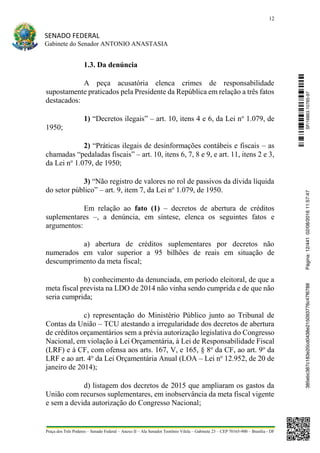 12
SENADO FEDERAL
Gabinete do Senador ANTONIO ANASTASIA
Praça dos Três Poderes – Senado Federal – Anexo II – Ala Senador Teotônio Vilela – Gabinete 23 – CEP 70165-900 – Brasília - DF
1.3. Da denúncia
A peça acusatória elenca crimes de responsabilidade
supostamente praticados pela Presidente da República em relação a três fatos
destacados:
1) “Decretos ilegais” – art. 10, itens 4 e 6, da Lei no
1.079, de
1950;
2) “Práticas ilegais de desinformações contábeis e fiscais – as
chamadas “pedaladas fiscais” – art. 10, itens 6, 7, 8 e 9, e art. 11, itens 2 e 3,
da Lei no
1.079, de 1950;
3) “Não registro de valores no rol de passivos da dívida líquida
do setor público” – art. 9, item 7, da Lei no
1.079, de 1950.
Em relação ao fato (1) – decretos de abertura de créditos
suplementares –, a denúncia, em síntese, elenca os seguintes fatos e
argumentos:
a) abertura de créditos suplementares por decretos não
numerados em valor superior a 95 bilhões de reais em situação de
descumprimento da meta fiscal;
b) conhecimento da denunciada, em período eleitoral, de que a
meta fiscal prevista na LDO de 2014 não vinha sendo cumprida e de que não
seria cumprida;
c) representação do Ministério Público junto ao Tribunal de
Contas da União – TCU atestando a irregularidade dos decretos de abertura
de créditos orçamentários sem a prévia autorização legislativa do Congresso
Nacional, em violação à Lei Orçamentária, à Lei de Responsabilidade Fiscal
(LRF) e à CF, com ofensa aos arts. 167, V, e 165, § 8o
da CF, ao art. 9o
da
LRF e ao art. 4o
da Lei Orçamentária Anual (LOA – Lei no
12.952, de 20 de
janeiro de 2014);
d) listagem dos decretos de 2015 que ampliaram os gastos da
União com recursos suplementares, em inobservância da meta fiscal vigente
e sem a devida autorização do Congresso Nacional;
SF/16863.10785-97385ebc387c183e20cd0438e215093776c47f6788Página:12/44102/08/201611:57:47
 