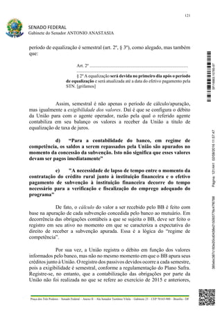121
SENADO FEDERAL
Gabinete do Senador ANTONIO ANASTASIA
Praça dos Três Poderes – Senado Federal – Anexo II – Ala Senador Teotônio Vilela – Gabinete 23 – CEP 70165-900 – Brasília - DF
período de equalização é semestral (art. 2º, § 3º), como alegado, mas também
que:
Art. 2º ........................................................................................
...................................................................................................
§ 2º A equalização será devida no primeiro dia após o período
de equalização e será atualizada até a data do efetivo pagamento pela
STN. [grifamos]
Assim, semestral é não apenas o período de cálculo/apuração,
mas igualmente a exigibilidade dos valores. Daí é que se configura o débito
da União para com o agente operador, razão pela qual o referido agente
contabiliza em seu balanço os valores a receber da União a título de
equalização de taxa de juros.
d) “Para a contabilidade do banco, em regime de
competência, os saldos a serem repassados pela União são apurados no
momento da concessão da subvenção. Isto não significa que esses valores
devam ser pagos imediatamente”
e) "A necessidade de lapso de tempo entre o momento da
contratação do crédito rural junto à instituição financeira e o efetivo
pagamento de subvenção à instituição financeira decorre do tempo
necessário para a verificação e fiscalização do emprego adequado do
programa"
De fato, o cálculo do valor a ser recebido pelo BB é feito com
base na apuração de cada subvenção concedida pelo banco ao mutuário. Em
decorrência das obrigações contábeis a que se sujeita o BB, deve ser feito o
registro em seu ativo no momento em que se caracteriza a expectativa do
direito de receber a subvenção apurada. Essa é a lógica do “regime de
competência”.
Por sua vez, a União registra o débito em função dos valores
informados pelo banco, mas não no mesmo momento em que o BB apura seus
créditos junto à União. O registro dos passivos devidos ocorre a cada semestre,
pois a exigibilidade é semestral, conforme a regulamentação do Plano Safra.
Registre-se, no entanto, que a contabilização das obrigações por parte da
União não foi realizada no que se refere ao exercício de 2015 e anteriores,
SF/16863.10785-97385ebc387c183e20cd0438e215093776c47f6788Página:121/44102/08/201611:57:47
 