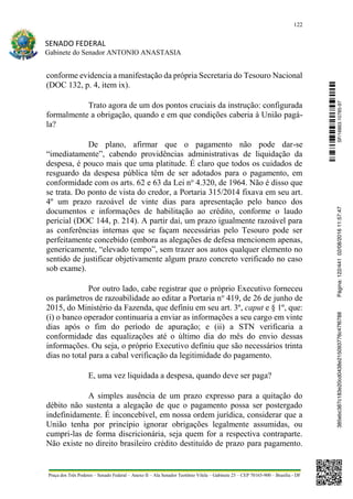122
SENADO FEDERAL
Gabinete do Senador ANTONIO ANASTASIA
Praça dos Três Poderes – Senado Federal – Anexo II – Ala Senador Teotônio Vilela – Gabinete 23 – CEP 70165-900 – Brasília - DF
conforme evidencia a manifestação da própria Secretaria do Tesouro Nacional
(DOC 132, p. 4, item ix).
Trato agora de um dos pontos cruciais da instrução: configurada
formalmente a obrigação, quando e em que condições caberia à União pagá-
la?
De plano, afirmar que o pagamento não pode dar-se
“imediatamente”, cabendo providências administrativas de liquidação da
despesa, é pouco mais que uma platitude. É claro que todos os cuidados de
resguardo da despesa pública têm de ser adotados para o pagamento, em
conformidade com os arts. 62 e 63 da Lei no
4.320, de 1964. Não é disso que
se trata. Do ponto de vista do credor, a Portaria 315/2014 fixava em seu art.
4º um prazo razoável de vinte dias para apresentação pelo banco dos
documentos e informações de habilitação ao crédito, conforme o laudo
pericial (DOC 144, p. 214). A partir daí, um prazo igualmente razoável para
as conferências internas que se façam necessárias pelo Tesouro pode ser
perfeitamente concebido (embora as alegações de defesa mencionem apenas,
genericamente, “elevado tempo”, sem trazer aos autos qualquer elemento no
sentido de justificar objetivamente algum prazo concreto verificado no caso
sob exame).
Por outro lado, cabe registrar que o próprio Executivo forneceu
os parâmetros de razoabilidade ao editar a Portaria no
419, de 26 de junho de
2015, do Ministério da Fazenda, que definiu em seu art. 3º, caput e § 1º, que:
(i) o banco operador continuaria a enviar as informações a seu cargo em vinte
dias após o fim do período de apuração; e (ii) a STN verificaria a
conformidade das equalizações até o último dia do mês do envio dessas
informações. Ou seja, o próprio Executivo definiu que são necessários trinta
dias no total para a cabal verificação da legitimidade do pagamento.
E, uma vez liquidada a despesa, quando deve ser paga?
A simples ausência de um prazo expresso para a quitação do
débito não sustenta a alegação de que o pagamento possa ser postergado
indefinidamente. É inconcebível, em nossa ordem jurídica, considerar que a
União tenha por princípio ignorar obrigações legalmente assumidas, ou
cumpri-las de forma discricionária, seja quem for a respectiva contraparte.
Não existe no direito brasileiro crédito destituído de prazo para pagamento.
SF/16863.10785-97385ebc387c183e20cd0438e215093776c47f6788Página:122/44102/08/201611:57:47
 