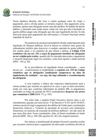 123
SENADO FEDERAL
Gabinete do Senador ANTONIO ANASTASIA
Praça dos Três Poderes – Senado Federal – Anexo II – Ala Senador Teotônio Vilela – Gabinete 23 – CEP 70165-900 – Brasília - DF
Nessa hipótese absurda, não teria o credor qualquer meio de exigir o
pagamento, pois a dívida jamais se tornaria exigível. Seu pagamento seria,
portanto, apenas uma obrigação moral, mas não jurídica. No âmbito do direito
público, a anomalia seria ainda maior, tendo em vista que não é facultado ao
agente público pagar uma obrigação que não seja legalmente devida. Se não
houvesse prazo para pagamento das subvenções, o Tesouro Nacional estaria
impedido de fazê-lo.
Na ausência de um prazo peremptório fixado explicitamente pela
legislação de finanças públicas, deve-se buscar os critérios mais gerais do
ordenamento jurídico para descrever a conduta esperada do gestor público.
Em caráter geral, e ao contrário do que afirma a defesa, o Código Civil
estabelece em seu art. 331 a regra do pagamento imediato da obrigação
ao ser exigida pelo credor, quando não for ajustada época para o pagamento
e inexistir disposição legal em contrário, como bem aponta o laudo pericial
(DOC 144, p. 50).
Se as providências de liquidação forem consideradas – como
devem ser – condicionantes à exigibilidade, o seguinte art. 332 do Código
estabelece que as obrigações condicionais cumprem-se na data do
implemento da condição – ou seja, tão logo ultimado o reconhecimento
da obrigação.
A esse respeito, a defesa não expressou objetivamente qual a
norma jurídica que sustenta ser aplicável ao caso, o que se faria necessário,
tendo em vista que, conforme informação do próprio BB, os pagamentos
realizados ao longo do período de 2015 contemplaram despesas em atraso
que remontam a 2008 (DOC 57, p. 185).
Por outro lado, o próprio Poder Executivo deixou claro o seu
entendimento, quando, por meio do art. 3º do Decreto nº 8.535, de 01/10/2015,
estimou razoável exigir o pagamento dos débitos da União junto a instituições
financeiras relativos a “contrato de prestação de serviços com instituições
financeiras, no interesse da execução de políticas públicas”, em não mais do
que cinco dias úteis. Essas constatações, aliás, já foram ressaltadas no laudo
pericial (DOC 144, p. 169-180, quesitos 63, 66 e 68, respectivamente).
Em síntese, a manifestação do próprio Executivo permite avaliar
que um prazo razoável para o pagamento da subvenção econômica devida ao
SF/16863.10785-97385ebc387c183e20cd0438e215093776c47f6788Página:123/44102/08/201611:57:47
 