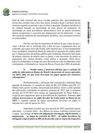 124
SENADO FEDERAL
Gabinete do Senador ANTONIO ANASTASIA
Praça dos Três Poderes – Senado Federal – Anexo II – Ala Senador Teotônio Vilela – Gabinete 23 – CEP 70165-900 – Brasília - DF
final de cada semestre não deve exceder quarenta dias, aproximadamente
(trinta dias corridos mais cinco dias úteis), contados desde o primeiro dia do
semestre seguinte ao período a que se refere a apuração. Qualquer justificativa
de conduta baseada na necessidade de mais prazos de tratamento da
informação ou outra providência administrativa teria de aduzir elementos
fáticos excepcionais e concretos que impusessem um tal adiamento – o que
não consta de nenhuma das manifestações da defesa, seus assistentes técnicos
ou testemunhas.
Por fim, em face do argumento da defesa de que a data em que o
valor é devido não se confunde com a data em que o pagamento deve ser
realizado, que nunca teria sido fixada, cabe registrar que, se essa interpretação
fosse verdadeira, estaríamos diante de indiscutível operação de crédito, posto
que o financiamento da política pública pela instituição financeira faria parte
da própria estrutura da relação entre as partes, e não decorreria do atraso no
pagamento dos valores devidos, como afirma a acusação. Além disso,
passivos acumulados ao longo dos anos deveriam ter sido reconhecidos como
contingentes e informados no Anexo de Riscos Fiscais das LDOs do período.
f) “Sendo assim, é incorreto afirmar que a variação do
saldo de subvenção ao Banco do Brasil é decorrente de novas operações
em 2015, uma vez que essas deveriam ser pagas apenas nos semestres
subsequentes”
Preliminarmente, a afirmação não corresponde à realidade fática
apurada na instrução. A variação do saldo de R$ 10,9 bilhões para R$ 13,5
bilhões entre janeiro e junho, mencionada pela defesa, inclui o saldo apurado
das subvenções contratadas no primeiro semestre de 2015, que se tornaram
devidas em 01/07/2015 (nos termos da regulamentação do Plano Safra), e
exigíveis para pagamento após as providências de liquidação. Portanto, seus
valores acresceram-se ao saldo devedor da União junto ao Banco já em
2015, e, segundo exposto no tópico antecedente, deveriam ser pagas no
máximo até o mês de agosto de 2015.
Importante ressaltar que essa parcela de 2015 representa apenas
uma parte – e a menor delas – dos débitos em atraso, conforme exposto logo
a seguir. Isso porque os fatos sob julgamento abrangem, objetivamente, a
manutenção – ao longo do exercício de 2015 – de saldos devedores da
obrigação exigível junto ao BB em desacordo com as regras da respectiva
SF/16863.10785-97385ebc387c183e20cd0438e215093776c47f6788Página:124/44102/08/201611:57:47
 