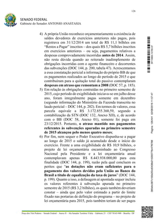 126
SENADO FEDERAL
Gabinete do Senador ANTONIO ANASTASIA
Praça dos Três Poderes – Senado Federal – Anexo II – Ala Senador Teotônio Vilela – Gabinete 23 – CEP 70165-900 – Brasília - DF
4) A própria União reconhece orçamentariamente a existência de
saldos devedores de exercícios anteriores não pagos, pois
registrava em 31/12/2014 um total de R$ 11,1 bilhões em
“Restos a Pagar” inscritos – dos quais R$ 5,7 bilhões inscritos
em exercícios anteriores – ou seja, pagamentos relativos a
despesas comprovadamente incorridas antes de 2014. Assim,
não resta dúvida quando ao reiterado inadimplemento de
obrigações incorridas com o agente financeiro e decorrentes
das subvenções (DOC 144, p. 200, tabela 47). Acrescentamos
a essa constatação pericial a informação do próprio BB de que
os pagamentos realizados ao longo do período de 2015 e que
contribuíram para a quitação total do passivo contemplaram
despesas em atraso que remontam a 2008 (DOC 57, p. 185).
5) Em relação às obrigações contraídas no primeiro semestre de
2015, cujo período de exigibilidade iniciava-se em julho desse
ano, foram integralmente pagas somente em dezembro
(segundo informação do Ministério da Fazenda transcrita no
laudo pericial – DOC 144, p. 202). Em termos de valores, essa
parcela equivale a R$ 3.172.855.360,59, segundo a
contabilização da STN (DOC 132, Anexo XII), e, de acordo
com o BB (DOC 58, Anexo 01), somente foi paga em
23/12/2015. Portanto, o atraso mantido nos pagamentos
referentes às subvenções apuradas no primeiro semestre
de 2015 alcançou pelo menos quatro meses;
6) Por fim, nem sequer o Poder Executivo dispunha-se a pagar
ao longo de 2015 o saldo já acumulado desde o início do
exercício. Frente a uma exigibilidade de R$ 10,9 bilhões, o
projeto de lei orçamentária encaminhado ao Congresso
Nacional pela Presidente e a lei orçamentária anual
contemplavam apenas R$ 8.443.938.000,00 para esta
finalidade (DOC 144, p. 199), razão pela qual concluem os
peritos que “as dotações não eram suficientes para o
pagamento dos valores devidos pela União ao Banco do
Brasil a título de equalização da taxa de juros” (DOC 144,
p. 199). Quanto a isso, a defasagem aí apontada sequer incluiu
os valores referentes à subvenção apurada no primeiro
semestre de 2015 (R$ 3,2 bilhões), os quais também deveriam
constar – ainda que pelo valor estimado a partir do limite
fixado nas portarias de definição do programa – no projeto de
lei orçamentária para 2015, pois também teriam de ser pagos
SF/16863.10785-97385ebc387c183e20cd0438e215093776c47f6788Página:126/44102/08/201611:57:47
 