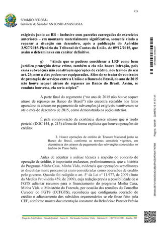 128
SENADO FEDERAL
Gabinete do Senador ANTONIO ANASTASIA
Praça dos Três Poderes – Senado Federal – Anexo II – Ala Senador Teotônio Vilela – Gabinete 23 – CEP 70165-900 – Brasília - DF
exigíveis junto ao BB – inclusive com parcelas carregadas de exercícios
anteriores – em montante materialmente significativo, somente vindo a
reparar a situação em dezembro, após a publicação do Acórdão
3.927/2015-Plenário do Tribunal de Contas da União, de 09/12/2015, que
assim o determinava em caráter definitivo.
g) “Ainda que se pudesse considerar a LRF como bem
jurídico protegido desse crime, também a ela não houve infração, pois
essas subvenções não constituem operações de crédito, nos termos do seu
art. 26, nem a elas podem ser equiparadas. Além de se tratar de contratos
de prestação de serviços entre a União e o Banco do Brasil, no ano de 2015
não houve sequer atraso de repasses ao Banco do Brasil. Assim, se
conduta houvesse, ela seria atípica”
A parte final do argumento (“no ano de 2015 não houve sequer
atraso de repasses ao Banco do Brasil”) não encontra respaldo nos fatos
apurados: os atrasos no pagamento de subvenções já exigíveis mantiveram-se
até o mês de dezembro de 2015, como demonstrado na seção anterior.
É pela comprovação da existência desses atrasos que o laudo
pericial (DOC 144, p. 213) afirma de forma explícita que houve operações de
crédito:
2. Houve operações de crédito do Tesouro Nacional junto ao
Banco do Brasil, conforme as normas contábeis vigentes, em
decorrência dos atrasos de pagamento das subvenções concedidas no
âmbito do Plano Safra.
Antes de adentrar a análise técnica a respeito do conceito de
operação de crédito, é importante esclarecer, preliminarmente, que a história
do Programa Minha Casa, Minha Vida, evidencia que operações semelhantes
às discutidas neste processo já eram consideradas como operações de credito
pelo governo. Quando foi redigido o art. 5o
da Lei no
11.977, de 2009 (fruto
da Medida Provisória 459, de 2009), cuja redação previa a possibilidade de o
FGTS adiantar recursos para o financiamento do programa Minha Casa,
Minha Vida, o Ministério da Fazenda, por ocasião das reuniões do Conselho
Curador do FGTS (CCFGTS), reconhecia que configuraria operação de
crédito o adiantamento dos subsídios orçamentários se ele fosse feito pela
CEF, conforme mostra documentação constante do Relatório e Parecer Prévio
SF/16863.10785-97385ebc387c183e20cd0438e215093776c47f6788Página:128/44102/08/201611:57:47
 