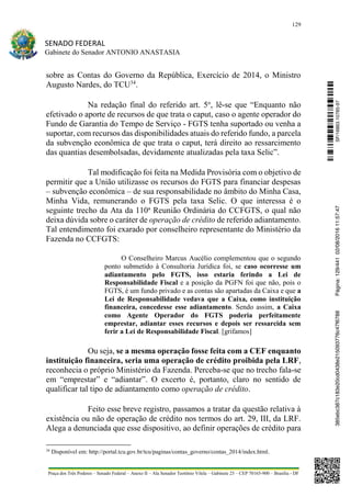 129
SENADO FEDERAL
Gabinete do Senador ANTONIO ANASTASIA
Praça dos Três Poderes – Senado Federal – Anexo II – Ala Senador Teotônio Vilela – Gabinete 23 – CEP 70165-900 – Brasília - DF
sobre as Contas do Governo da República, Exercício de 2014, o Ministro
Augusto Nardes, do TCU34
.
Na redação final do referido art. 5o
, lê-se que “Enquanto não
efetivado o aporte de recursos de que trata o caput, caso o agente operador do
Fundo de Garantia do Tempo de Serviço - FGTS tenha suportado ou venha a
suportar, com recursos das disponibilidades atuais do referido fundo, a parcela
da subvenção econômica de que trata o caput, terá direito ao ressarcimento
das quantias desembolsadas, devidamente atualizadas pela taxa Selic”.
Tal modificação foi feita na Medida Provisória com o objetivo de
permitir que a União utilizasse os recursos do FGTS para financiar despesas
– subvenção econômica – de sua responsabilidade no âmbito do Minha Casa,
Minha Vida, remunerando o FGTS pela taxa Selic. O que interessa é o
seguinte trecho da Ata da 110a
Reunião Ordinária do CCFGTS, o qual não
deixa dúvida sobre o caráter de operação de crédito de referido adiantamento.
Tal entendimento foi exarado por conselheiro representante do Ministério da
Fazenda no CCFGTS:
O Conselheiro Marcus Aucélio complementou que o segundo
ponto submetido à Consultoria Jurídica foi, se caso ocorresse um
adiantamento pelo FGTS, isso estaria ferindo a Lei de
Responsabilidade Fiscal e a posição da PGFN foi que não, pois o
FGTS, é um fundo privado e as contas são apartadas da Caixa e que a
Lei de Responsabilidade vedava que a Caixa, como instituição
financeira, concedesse esse adiantamento. Sendo assim, a Caixa
como Agente Operador do FGTS poderia perfeitamente
emprestar, adiantar esses recursos e depois ser ressarcida sem
ferir a Lei de Responsabilidade Fiscal. [grifamos]
Ou seja, se a mesma operação fosse feita com a CEF enquanto
instituição financeira, seria uma operação de crédito proibida pela LRF,
reconhecia o próprio Ministério da Fazenda. Perceba-se que no trecho fala-se
em “emprestar” e “adiantar”. O excerto é, portanto, claro no sentido de
qualificar tal tipo de adiantamento como operação de crédito.
Feito esse breve registro, passamos a tratar da questão relativa à
existência ou não de operação de crédito nos termos do art. 29, III, da LRF.
Alega a denunciada que esse dispositivo, ao definir operações de crédito para
34
Disponível em: http://portal.tcu.gov.br/tcu/paginas/contas_governo/contas_2014/index.html.
SF/16863.10785-97385ebc387c183e20cd0438e215093776c47f6788Página:129/44102/08/201611:57:47
 