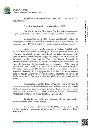 13
SENADO FEDERAL
Gabinete do Senador ANTONIO ANASTASIA
Praça dos Três Poderes – Senado Federal – Anexo II – Ala Senador Teotônio Vilela – Gabinete 23 – CEP 70165-900 – Brasília - DF
e) prática considerada ilegal pelo TCU nos autos TC-
005.335/2015-9;
f) práticas ilegais em 2014 e reiteração em 2015.
Em relação ao fato (2) – operações de crédito supostamente
ilegais –, a denúncia, em síntese, elenca os seguintes fatos e argumentos:
a) operações de crédito ilegais, constituindo prática de
maquiagem contábil, dissimulativa da realidade das contas públicas, nos
termos dos autos TC-021.643/2014-8 – as chamadas “pedaladas fiscais”;
b) não registro no rol dos passivos da União da Dívida Líquida
do Setor Público de valores devidos pela União ao Banco do Brasil – BB
(relativos a equalização de juros e taxas de safra agrícola); passivos da União
junto ao Fundo de Garantia do Tempo de Serviço – FGTS em razão do
Programa Minha Casa, Minha Vida), ao Banco Nacional de
Desenvolvimento Econômico e Social (BNDES) (relativos à equalização de
juros do Programa de Sustentação do Investimento – PSI). Incorreta
apresentação dos cálculos do resultado primário das contas públicas.
Operações ilegais de crédito por meio da utilização de recursos da Caixa
Econômica Federal (CEF) para pagamentos no âmbito dos Programas Bolsa
Família, Seguro-Desemprego e Abono Salarial.. Pagamento de dívidas da
União no âmbito do Programa Minha Casa, Minha Vida sem autorização da
LOA;
c) operações de crédito ilegais com o não repasse contínuo de
recursos a entidades do sistema financeiro nacional controladas pela própria
União. O pagamento recorrente pelas entidades financeiras com recursos
próprios constitui abertura de crédito em favor da União, constituindo-se
modalidade de mútuo, em ofensa aos arts. 36 e 38 da LRF;
d) dívidas da União que deixaram de ser computadas,
alcançando mais de 40 bilhões de reais;
e) continuidade fática no ano de 2015, com as operações de
crédito ilegais se estendendo até junho de 2015 em relação ao Plano
Safra/BB;
SF/16863.10785-97385ebc387c183e20cd0438e215093776c47f6788Página:13/44102/08/201611:57:47
 