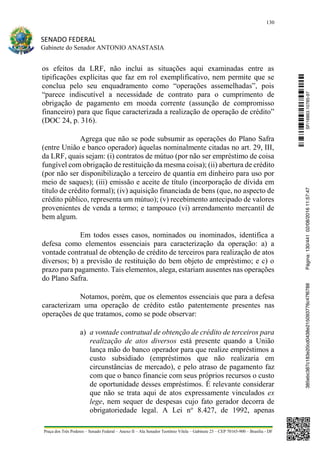 130
SENADO FEDERAL
Gabinete do Senador ANTONIO ANASTASIA
Praça dos Três Poderes – Senado Federal – Anexo II – Ala Senador Teotônio Vilela – Gabinete 23 – CEP 70165-900 – Brasília - DF
os efeitos da LRF, não inclui as situações aqui examinadas entre as
tipificações explícitas que faz em rol exemplificativo, nem permite que se
conclua pelo seu enquadramento como “operações assemelhadas”, pois
“parece indiscutível a necessidade de contrato para o cumprimento de
obrigação de pagamento em moeda corrente (assunção de compromisso
financeiro) para que fique caracterizada a realização de operação de crédito”
(DOC 24, p. 316).
Agrega que não se pode subsumir as operações do Plano Safra
(entre União e banco operador) àquelas nominalmente citadas no art. 29, III,
da LRF, quais sejam: (i) contratos de mútuo (por não ser empréstimo de coisa
fungível com obrigação de restituição da mesma coisa); (ii) abertura de crédito
(por não ser disponibilização a terceiro de quantia em dinheiro para uso por
meio de saques); (iii) emissão e aceite de título (incorporação de dívida em
título de crédito formal); (iv) aquisição financiada de bens (que, no aspecto de
crédito público, representa um mútuo); (v) recebimento antecipado de valores
provenientes de venda a termo; e tampouco (vi) arrendamento mercantil de
bem algum.
Em todos esses casos, nominados ou inominados, identifica a
defesa como elementos essenciais para caracterização da operação: a) a
vontade contratual de obtenção de crédito de terceiros para realização de atos
diversos; b) a previsão de restituição do bem objeto de empréstimo; e c) o
prazo para pagamento. Tais elementos, alega, estariam ausentes nas operações
do Plano Safra.
Notamos, porém, que os elementos essenciais que para a defesa
caracterizam uma operação de crédito estão patentemente presentes nas
operações de que tratamos, como se pode observar:
a) a vontade contratual de obtenção de crédito de terceiros para
realização de atos diversos está presente quando a União
lança mão do banco operador para que realize empréstimos a
custo subsidiado (empréstimos que não realizaria em
circunstâncias de mercado), e pelo atraso de pagamento faz
com que o banco financie com seus próprios recursos o custo
de oportunidade desses empréstimos. É relevante considerar
que não se trata aqui de atos expressamente vinculados ex
lege, nem sequer de despesas cujo fato gerador decorra de
obrigatoriedade legal. A Lei no
8.427, de 1992, apenas
SF/16863.10785-97385ebc387c183e20cd0438e215093776c47f6788Página:130/44102/08/201611:57:47
 