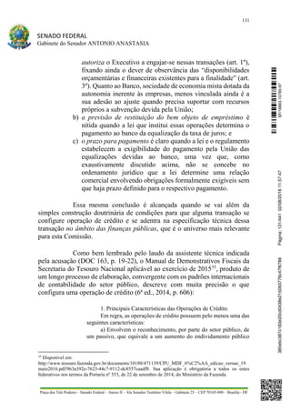 131
SENADO FEDERAL
Gabinete do Senador ANTONIO ANASTASIA
Praça dos Três Poderes – Senado Federal – Anexo II – Ala Senador Teotônio Vilela – Gabinete 23 – CEP 70165-900 – Brasília - DF
autoriza o Executivo a engajar-se nessas transações (art. 1º),
fixando ainda o dever de observância das “disponibilidades
orçamentárias e financeiras existentes para a finalidade” (art.
3º). Quanto ao Banco, sociedade de economia mista dotada da
autonomia inerente às empresas, menos vinculada ainda é a
sua adesão ao ajuste quando precisa suportar com recursos
próprios a subvenção devida pela União;
b) a previsão de restituição do bem objeto de empréstimo é
nítida quando a lei que institui essas operações determina o
pagamento ao banco da equalização da taxa de juros; e
c) o prazo para pagamento é claro quando a lei e o regulamento
estabelecem a exigibilidade do pagamento pela União das
equalizações devidas ao banco, uma vez que, como
exaustivamente discutido acima, não se concebe no
ordenamento jurídico que a lei determine uma relação
comercial envolvendo obrigações formalmente exigíveis sem
que haja prazo definido para o respectivo pagamento.
Essa mesma conclusão é alcançada quando se vai além da
simples construção doutrinária de condições para que alguma transação se
configure operação de crédito e se adentra na especificação técnica dessa
transação no âmbito das finanças públicas, que é o universo mais relevante
para esta Comissão.
Como bem lembrado pelo laudo da assistente técnica indicada
pela acusação (DOC 163, p. 19-22), o Manual de Demonstrativos Fiscais da
Secretaria do Tesouro Nacional aplicável ao exercício de 201535
, produto de
um longo processo de elaboração, convergente com os padrões internacionais
de contabilidade do setor público, descreve com muita precisão o que
configura uma operação de crédito (6ª ed., 2014, p. 606):
1. Principais Características das Operações de Crédito
Em regra, as operações de crédito possuem pelo menos uma das
seguintes características:
a) Envolvem o reconhecimento, por parte do setor público, de
um passivo, que equivale a um aumento do endividamento público
35
Disponível em:
http://www.tesouro.fazenda.gov.br/documents/10180/471139/CPU_MDF_6%C2%AA_edicao_versao_19
maio2016.pdf/963a392e-7623-44c7-9112-dc8557caadf8. Sua aplicação é obrigatória a todos os entes
federativos nos termos da Portaria nº 553, de 22 de setembro de 2014, do Ministério da Fazenda.
SF/16863.10785-97385ebc387c183e20cd0438e215093776c47f6788Página:131/44102/08/201611:57:47
 