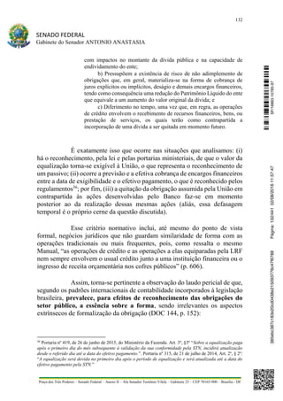 132
SENADO FEDERAL
Gabinete do Senador ANTONIO ANASTASIA
Praça dos Três Poderes – Senado Federal – Anexo II – Ala Senador Teotônio Vilela – Gabinete 23 – CEP 70165-900 – Brasília - DF
com impactos no montante da dívida pública e na capacidade de
endividamento do ente;
b) Pressupõem a existência de risco de não adimplemento de
obrigações que, em geral, materializa-se na forma de cobrança de
juros explícitos ou implícitos, deságio e demais encargos financeiros,
tendo como consequência uma redução do Patrimônio Líquido do ente
que equivale a um aumento do valor original da dívida; e
c) Diferimento no tempo, uma vez que, em regra, as operações
de crédito envolvem o recebimento de recursos financeiros, bens, ou
prestação de serviços, os quais terão como contrapartida a
incorporação de uma dívida a ser quitada em momento futuro.
É exatamente isso que ocorre nas situações que analisamos: (i)
há o reconhecimento, pela lei e pelas portarias ministeriais, de que o valor da
equalização torna-se exigível à União, o que representa o reconhecimento de
um passivo; (ii) ocorre a previsão e a efetiva cobrança de encargos financeiros
entre a data de exigibilidade e o efetivo pagamento, o que é reconhecido pelos
regulamentos36
; por fim, (iii) a quitação da obrigação assumida pela União em
contrapartida às ações desenvolvidas pelo Banco faz-se em momento
posterior ao da realização dessas mesmas ações (aliás, essa defasagem
temporal é o próprio cerne da questão discutida).
Esse critério normativo inclui, até mesmo do ponto de vista
formal, negócios jurídicos que não guardam similaridade de forma com as
operações tradicionais ou mais frequentes, pois, como ressalta o mesmo
Manual, “as operações de crédito e as operações a elas equiparadas pela LRF
nem sempre envolvem o usual crédito junto a uma instituição financeira ou o
ingresso de receita orçamentária nos cofres públicos” (p. 606).
Assim, torna-se pertinente a observação do laudo pericial de que,
segundo os padrões internacionais de contabilidade incorporados à legislação
brasileira, prevalece, para efeitos de reconhecimento das obrigações do
setor público, a essência sobre a forma, sendo irrelevantes os aspectos
extrínsecos de formalização da obrigação (DOC 144, p. 152):
36
Portaria nº 419, de 26 de junho de 2015, do Ministério da Fazenda. Art. 3º, §3º “Sobre a equalização paga
após o primeiro dia do mês subsequente à validação da sua conformidade pela STN, incidirá atualização
desde o referido dia até a data do efetivo pagamento.”. Portaria nº 315, de 21 de julho de 2014, Art. 2º, § 2º:
“A equalização será devida no primeiro dia após o período de equalização e será atualizada até a data do
efetivo pagamento pela STN.”
SF/16863.10785-97385ebc387c183e20cd0438e215093776c47f6788Página:132/44102/08/201611:57:47
 