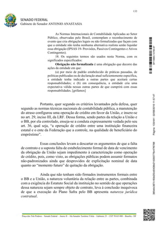 133
SENADO FEDERAL
Gabinete do Senador ANTONIO ANASTASIA
Praça dos Três Poderes – Senado Federal – Anexo II – Ala Senador Teotônio Vilela – Gabinete 23 – CEP 70165-900 – Brasília - DF
As Normas Internacionais de Contabilidade Aplicadas ao Setor
Público, observadas pelo Brasil, contemplam o reconhecimento de
evento que cria obrigações legais ou não formalizadas que façam com
que a entidade não tenha nenhuma alternativa realista senão liquidar
essa obrigação (IPSAS 19- Provisões, Passivos Contingentes e Ativos
Contingentes).
18. Os seguintes termos são usados nesta Norma, com os
significados especificados:
Obrigação não formalizada é uma obrigação que decorre das
ações da entidade em que:
(a) por meio de padrão estabelecido de práticas passadas, de
políticas publicadas ou de declaração atual suficientemente específica,
a entidade tenha indicado a outras partes que aceitará certas
responsabilidades; e (b) em consequência, a entidade cria uma
expectativa válida nessas outras partes de que cumprirá com essas
responsabilidades. [grifamos]
Portanto, quer segundo os critérios levantados pela defesa, quer
segundo as normas técnicas nacionais de contabilidade pública, a manutenção
do atraso configurou uma operação de crédito em favor da União, e insere-se
no art. 29, inciso III, da LRF. Dessa forma, sendo partes da relação a União e
o BB, por ela controlado, enseja-se a conduta expressamente vedada pelo seu
art. 36, qual seja, “a operação de crédito entre uma instituição financeira
estatal e o ente da Federação que a controle, na qualidade de beneficiário do
empréstimo”.
Essas conclusões levam a descartar os argumentos de que a falta
de contrato e a suposta falta de estabelecimento formal de data de vencimento
da obrigação da União sejam impedimento à caracterização como operação
de crédito, pois, como visto, as obrigações públicas podem assumir formatos
não-padronizados ainda que desprovidos de explicitação nominal de data
quanto ao “momento futuro” de quitação da obrigação.
Ainda que não tenham sido firmados instrumentos formais entre
o BB e a União, a natureza voluntária da relação entre as partes, combinada
com a exigência do Estatuto Social da instituição no sentido de que operações
dessa natureza sejam sempre objeto de contrato, leva à conclusão inequívoca
de que a execução do Plano Safra pelo BB apresenta natureza jurídica
contratual.
SF/16863.10785-97385ebc387c183e20cd0438e215093776c47f6788Página:133/44102/08/201611:57:47
 