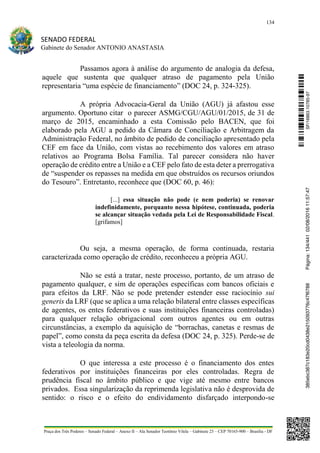 134
SENADO FEDERAL
Gabinete do Senador ANTONIO ANASTASIA
Praça dos Três Poderes – Senado Federal – Anexo II – Ala Senador Teotônio Vilela – Gabinete 23 – CEP 70165-900 – Brasília - DF
Passamos agora à análise do argumento de analogia da defesa,
aquele que sustenta que qualquer atraso de pagamento pela União
representaria “uma espécie de financiamento” (DOC 24, p. 324-325).
A própria Advocacia-Geral da União (AGU) já afastou esse
argumento. Oportuno citar o parecer ASMG/CGU/AGU/01/2015, de 31 de
março de 2015, encaminhado a esta Comissão pelo BACEN, que foi
elaborado pela AGU a pedido da Câmara de Conciliação e Arbitragem da
Administração Federal, no âmbito de pedido de conciliação apresentado pela
CEF em face da União, com vistas ao recebimento dos valores em atraso
relativos ao Programa Bolsa Família. Tal parecer considera não haver
operação de crédito entre a União e a CEF pelo fato de esta deter a prerrogativa
de “suspender os repasses na medida em que obstruídos os recursos oriundos
do Tesouro”. Entretanto, reconhece que (DOC 60, p. 46):
[...] essa situação não pode (e nem poderia) se renovar
indefinidamente, porquanto nessa hipótese, continuada, poderia
se alcançar situação vedada pela Lei de Responsabilidade Fiscal.
[grifamos]
Ou seja, a mesma operação, de forma continuada, restaria
caracterizada como operação de crédito, reconheceu a própria AGU.
Não se está a tratar, neste processo, portanto, de um atraso de
pagamento qualquer, e sim de operações específicas com bancos oficiais e
para efeitos da LRF. Não se pode pretender estender esse raciocínio sui
generis da LRF (que se aplica a uma relação bilateral entre classes específicas
de agentes, os entes federativos e suas instituições financeiras controladas)
para qualquer relação obrigacional com outros agentes ou em outras
circunstâncias, a exemplo da aquisição de “borrachas, canetas e resmas de
papel”, como consta da peça escrita da defesa (DOC 24, p. 325). Perde-se de
vista a teleologia da norma.
O que interessa a este processo é o financiamento dos entes
federativos por instituições financeiras por eles controladas. Regra de
prudência fiscal no âmbito público e que vige até mesmo entre bancos
privados. Essa singularização da reprimenda legislativa não é desprovida de
sentido: o risco e o efeito do endividamento disfarçado interpondo-se
SF/16863.10785-97385ebc387c183e20cd0438e215093776c47f6788Página:134/44102/08/201611:57:47
 