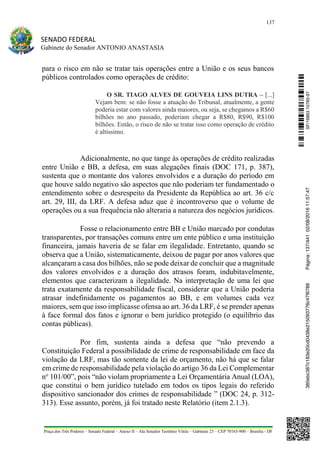 137
SENADO FEDERAL
Gabinete do Senador ANTONIO ANASTASIA
Praça dos Três Poderes – Senado Federal – Anexo II – Ala Senador Teotônio Vilela – Gabinete 23 – CEP 70165-900 – Brasília - DF
para o risco em não se tratar tais operações entre a União e os seus bancos
públicos controlados como operações de crédito:
O SR. TIAGO ALVES DE GOUVEIA LINS DUTRA – [...]
Vejam bem: se não fosse a atuação do Tribunal, atualmente, a gente
poderia estar com valores ainda maiores, ou seja, se chegamos a R$60
bilhões no ano passado, poderiam chegar a R$80, R$90, R$100
bilhões. Então, o risco de não se tratar isso como operação de crédito
é altíssimo.
Adicionalmente, no que tange às operações de crédito realizadas
entre União e BB, a defesa, em suas alegações finais (DOC 171, p. 387),
sustenta que o montante dos valores envolvidos e a duração do período em
que houve saldo negativo são aspectos que não poderiam ter fundamentado o
entendimento sobre o desrespeito da Presidente da República ao art. 36 c/c
art. 29, III, da LRF. A defesa aduz que é incontroverso que o volume de
operações ou a sua frequência não alteraria a natureza dos negócios jurídicos.
Fosse o relacionamento entre BB e União marcado por condutas
transparentes, por transações comuns entre um ente público e uma instituição
financeira, jamais haveria de se falar em ilegalidade. Entretanto, quando se
observa que a União, sistematicamente, deixou de pagar por anos valores que
alcançaram a casa dos bilhões, não se pode deixar de concluir que a magnitude
dos valores envolvidos e a duração dos atrasos foram, indubitavelmente,
elementos que caracterizam a ilegalidade. Na interpretação de uma lei que
trata exatamente da responsabilidade fiscal, considerar que a União poderia
atrasar indefinidamente os pagamentos ao BB, e em volumes cada vez
maiores, sem que isso implicasse ofensa ao art. 36 da LRF, é se prender apenas
à face formal dos fatos e ignorar o bem jurídico protegido (o equilíbrio das
contas públicas).
Por fim, sustenta ainda a defesa que “não prevendo a
Constituição Federal a possibilidade de crime de responsabilidade em face da
violação da LRF, mas tão somente da lei de orçamento, não há que se falar
em crime de responsabilidade pela violação do artigo 36 da Lei Complementar
no
101/00”, pois “não violam propriamente a Lei Orçamentária Anual (LOA),
que constitui o bem jurídico tutelado em todos os tipos legais do referido
dispositivo sancionador dos crimes de responsabilidade ” (DOC 24, p. 312-
313). Esse assunto, porém, já foi tratado neste Relatório (item 2.1.3).
SF/16863.10785-97385ebc387c183e20cd0438e215093776c47f6788Página:137/44102/08/201611:57:47
 