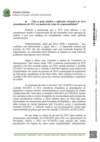 138
SENADO FEDERAL
Gabinete do Senador ANTONIO ANASTASIA
Praça dos Três Poderes – Senado Federal – Anexo II – Ala Senador Teotônio Vilela – Gabinete 23 – CEP 70165-900 – Brasília - DF
h) “Não se pode admitir a aplicação retroativa de novo
entendimento do TCU em matéria de crime de responsabilidade”
Sustenta a denunciada que o TCU teria alterado o seu
entendimento quanto à caracterização de tais transações como operação de
crédito, e que essa mudança de entendimento estaria sendo aplicada
retroativamente.
Preliminarmente, ainda que fosse válido o argumento – que,
conforme será demonstrado a seguir, não é –, é importante reforçar que
decisões do TCU não são vinculantes para esta Comissão Especial de
Impeachment. As conclusões deste Relatório se fundam na vasta instrução
probatória realizada por esta Comissão.
Alega a defesa que, existindo a prática de “reembolso de
adiantamentos” pelo menos desde 1992, a primeira manifestação do TCU
contrária a ela teria ocorrido apenas em 2015, quando prolatou o Acórdão
825/2015. No mesmo ano, o Acórdão 1.464/2015 apontou como indícios de
irregularidades nas contas de governo de 2014 a postergação do pagamento
de subvenções semelhantes às do Plano Safra. Após resposta do governo, o
Acórdão 2.461/2015 reiterou serem tais contratos assemelhados a operações
de crédito.
A cronologia dos fatos é relevante. Em 15/04/2015, por meio do
Acórdão 825/2015, o TCU considerou irregulares as postergações de
pagamento a bancos oficiais, caracterizando-as como operações de crédito
vedadas pela LRF. Além disso, o Acórdão 1.464/2015, de 17/06/2015, incluiu
tais operações entre as razões ensejadoras de recomendação pela rejeição das
contas presidenciais relativas a 2014, abrindo prazo de trinta dias para
apresentação de contrarrazões pela Presidente da República. Após deliberar
sobre recurso de mérito interposto pelo Executivo contra o mencionado
Acórdão 825/2015, o Tribunal manteve seu posicionamento inicial pela
reprovabilidade da prática por meio do Acórdão 3.297/2015, de 09/12/2015.
No que tange às contas de governo de 2014, após analisar as
contrarrazões apresentadas em 22/07/2015 pela AGU em representação da
Presidente, opinou o TCU em 07/10/2015 pela rejeição das contas
presidenciais em função de, entre outras irregularidades, adiantamentos
SF/16863.10785-97385ebc387c183e20cd0438e215093776c47f6788Página:138/44102/08/201611:57:47
 