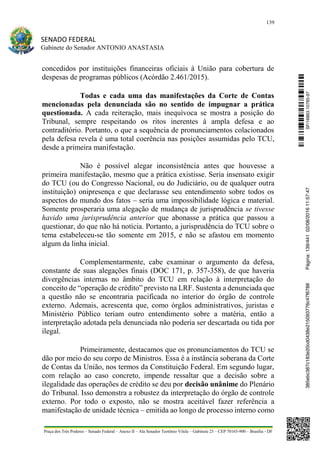 139
SENADO FEDERAL
Gabinete do Senador ANTONIO ANASTASIA
Praça dos Três Poderes – Senado Federal – Anexo II – Ala Senador Teotônio Vilela – Gabinete 23 – CEP 70165-900 – Brasília - DF
concedidos por instituições financeiras oficiais à União para cobertura de
despesas de programas públicos (Acórdão 2.461/2015).
Todas e cada uma das manifestações da Corte de Contas
mencionadas pela denunciada são no sentido de impugnar a prática
questionada. A cada reiteração, mais inequívoca se mostra a posição do
Tribunal, sempre respeitando os ritos inerentes à ampla defesa e ao
contraditório. Portanto, o que a sequência de pronunciamentos colacionados
pela defesa revela é uma total coerência nas posições assumidas pelo TCU,
desde a primeira manifestação.
Não é possível alegar inconsistência antes que houvesse a
primeira manifestação, mesmo que a prática existisse. Seria insensato exigir
do TCU (ou do Congresso Nacional, ou do Judiciário, ou de qualquer outra
instituição) onipresença e que declarasse seu entendimento sobre todos os
aspectos do mundo dos fatos – seria uma impossibilidade lógica e material.
Somente prosperaria uma alegação de mudança de jurisprudência se tivesse
havido uma jurisprudência anterior que abonasse a prática que passou a
questionar, do que não há notícia. Portanto, a jurisprudência do TCU sobre o
tema estabeleceu-se tão somente em 2015, e não se afastou em momento
algum da linha inicial.
Complementarmente, cabe examinar o argumento da defesa,
constante de suas alegações finais (DOC 171, p. 357-358), de que haveria
divergências internas no âmbito do TCU em relação à interpretação do
conceito de “operação de crédito” previsto na LRF. Sustenta a denunciada que
a questão não se encontraria pacificada no interior do órgão de controle
externo. Ademais, acrescenta que, como órgãos administrativos, juristas e
Ministério Público teriam outro entendimento sobre a matéria, então a
interpretação adotada pela denunciada não poderia ser descartada ou tida por
ilegal.
Primeiramente, destacamos que os pronunciamentos do TCU se
dão por meio do seu corpo de Ministros. Essa é a instância soberana da Corte
de Contas da União, nos termos da Constituição Federal. Em segundo lugar,
com relação ao caso concreto, impende ressaltar que a decisão sobre a
ilegalidade das operações de crédito se deu por decisão unânime do Plenário
do Tribunal. Isso demonstra a robustez da interpretação do órgão de controle
externo. Por todo o exposto, não se mostra aceitável fazer referência a
manifestação de unidade técnica – emitida ao longo de processo interno como
SF/16863.10785-97385ebc387c183e20cd0438e215093776c47f6788Página:139/44102/08/201611:57:47
 