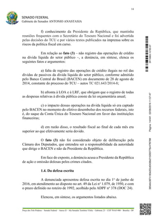 14
SENADO FEDERAL
Gabinete do Senador ANTONIO ANASTASIA
Praça dos Três Poderes – Senado Federal – Anexo II – Ala Senador Teotônio Vilela – Gabinete 23 – CEP 70165-900 – Brasília - DF
f) conhecimento da Presidente da República, que mantinha
reuniões frequentes com o Secretário do Tesouro Nacional e foi advertida
pelas decisões do TCU e por vários textos publicados na imprensa sobre os
riscos da política fiscal em curso.
Em relação ao fato (3) – não registro das operações de crédito
na dívida líquida do setor público –, a denúncia, em síntese, elenca os
seguintes fatos e argumentos:
a) falta de registro das operações de crédito ilegais no rol das
dívidas de passivos da dívida líquida do setor público, conforme admitido
pelo Banco Central do Brasil (BACEN) em documento de 28 de agosto de
2014, constante do processo do TCU – autos TC 021.643/2014-8;
b) afronta à LOA e à LRF, que obrigam que o registro de todas
as despesas relativas à dívida pública conste da lei orçamentária anual;
c) o impacto dessas operações na dívida líquida só era captado
pelo BACEN no momento do efetivo desembolso dos recursos federais, isto
é, do saque da Conta Única do Tesouro Nacional em favor das instituições
financeiras;
d) em razão disso, o resultado fiscal ao final de cada mês era
superior ao que efetivamente seria devido.
O fato (3) não foi considerado objeto de deliberação pela
Câmara dos Deputados, que entendeu ser a responsabilidade da autoridade
que dirige o BACEN e não da Presidente da República.
Em face do exposto, a denúncia acusa a Presidente da República
de ação e omissão dolosas pelos crimes citados.
1.4. Da defesa escrita
A denunciada apresentou defesa escrita no dia 1o
de junho de
2016, em atendimento ao disposto no art. 49 da Lei no
1.079, de 1950, e com
o prazo definido no roteiro de 1992, acolhido pela ADPF no
378 (DOC 24).
Elencou, em síntese, os argumentos listados abaixo.
SF/16863.10785-97385ebc387c183e20cd0438e215093776c47f6788Página:14/44102/08/201611:57:47
 