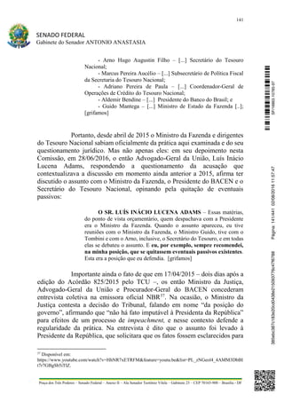 141
SENADO FEDERAL
Gabinete do Senador ANTONIO ANASTASIA
Praça dos Três Poderes – Senado Federal – Anexo II – Ala Senador Teotônio Vilela – Gabinete 23 – CEP 70165-900 – Brasília - DF
- Arno Hugo Augustin Filho – [...] Secretário do Tesouro
Nacional;
- Marcus Pereira Aucélio – [...] Subsecretário de Política Fiscal
da Secretaria do Tesouro Nacional;
- Adriano Pereira de Paula – [...] Coordenador-Geral de
Operações de Crédito do Tesouro Nacional;
- Aldemir Bendine – [...] Presidente do Banco do Brasil; e
- Guido Mantega – [...] Ministro de Estado da Fazenda [..];
[grifamos]
Portanto, desde abril de 2015 o Ministro da Fazenda e dirigentes
do Tesouro Nacional sabiam oficialmente da prática aqui examinada e do seu
questionamento jurídico. Mas não apenas eles: em seu depoimento nesta
Comissão, em 28/06/2016, o então Advogado-Geral da União, Luís Inácio
Lucena Adams, respondendo a questionamento da acusação que
contextualizava a discussão em momento ainda anterior a 2015, afirma ter
discutido o assunto com o Ministro da Fazenda, o Presidente do BACEN e o
Secretário do Tesouro Nacional, opinando pela quitação de eventuais
passivos:
O SR. LUÍS INÁCIO LUCENA ADAMS – Essas matérias,
do ponto de vista orçamentário, quem despachava com a Presidente
era o Ministro da Fazenda. Quando o assunto apareceu, eu tive
reuniões com o Ministro da Fazenda, o Ministro Guido, tive com o
Tombini e com o Arno, inclusive, o Secretário do Tesouro, e em todas
elas se debateu o assunto. E eu, por exemplo, sempre recomendei,
na minha posição, que se quitassem eventuais passivos existentes.
Esta era a posição que eu defendia. [grifamos]
Importante ainda o fato de que em 17/04/2015 – dois dias após a
edição do Acórdão 825/2015 pelo TCU –, os então Ministro da Justiça,
Advogado-Geral da União e Procurador-Geral do BACEN concederam
entrevista coletiva na emissora oficial NBR37
. Na ocasião, o Ministro da
Justiça contesta a decisão do Tribunal, falando em nome “da posição do
governo”, afirmando que “não há fato imputável à Presidenta da República”
para efeitos de um processo de impeachment, e nesse contexto defende a
regularidade da prática. Na entrevista é dito que o assunto foi levado à
Presidente da República, que solicitara que os fatos fossem esclarecidos para
37
Disponível em:
https://www.youtube.com/watch?v=HhNR7xETRFM&feature=youtu.be&list=PL_zNGeol4_4AMM3DbBI
t7r7GBgSb5iTlZ.
SF/16863.10785-97385ebc387c183e20cd0438e215093776c47f6788Página:141/44102/08/201611:57:47
 