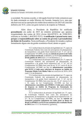 142
SENADO FEDERAL
Gabinete do Senador ANTONIO ANASTASIA
Praça dos Três Poderes – Senado Federal – Anexo II – Ala Senador Teotônio Vilela – Gabinete 23 – CEP 70165-900 – Brasília - DF
a sociedade. Na mesma ocasião, o Advogado-Geral da União comunicou que
foi dada orientação ao então Ministro da Fazenda, Joaquim Levy, para que
não houvesse novas operações de crédito dessa natureza em 2015 até a decisão
definitiva do TCU, como um gesto inclusive de respeito ao Tribunal.
Além disso, a Presidente da República foi notificada
pessoalmente em junho de 2015 do relatório preliminar que apontou
irregularidades das contas de 2014 (Aviso 664-GP/TCU, de 19/06/2015,
referente ao Acórdão 1.464/2015-TCU). A notificação é pessoal neste caso,
porque a responsabilização sobre as contas de governo é personalíssima
da titular do Executivo. Nesta notificação, a Presidente foi instada a explicar
formalmente alguns atos da gestão econômico-fiscal, dentre os quais:
9.2.1 inobservância do princípio da legalidade (art. 37, caput, da
Constituição Federal), bem como dos pressupostos do planejamento,
da transparência e da gestão fiscal responsável (art. 1º, §1º, da Lei
Complementar 101/2000), em face da omissão de passivos da União
junto ao Banco do Brasil, ao BNDES e ao FGTS nas estatísticas da
dívida pública de 2014 (item 2.3.5 do Relatório); [...]
9.2.3 inobservância do princípio da legalidade (art. 37, caput, da
Constituição Federal), dos pressupostos do planejamento, da
transparência e da gestão fiscal responsável (art. 1º, §1º, da Lei
Complementar 101/2000), bem como do art. 32, §1º, inciso II, da Lei
Complementar 101/2000, em face de adiantamentos concedidos
pelo FGTS à União para cobertura de despesas no âmbito do
Programa Minha Casa Minha Vida nos exercícios de 2010 a 2014
(item 2.3.6 do Relatório);
9.2.4 inobservância do princípio da legalidade (art. 37, caput, da
Constituição Federal), dos pressupostos do planejamento, da
transparência e da gestão fiscal responsável (art. 1º, §1º, da Lei
Complementar 101/2000), bem como dos arts. 32, §1º, incisos I e II,
e 36, caput, da Lei Complementar 101/2000, em face de
adiantamentos concedidos pelo BNDES à União para cobertura
de despesas no âmbito do Programa de Sustentação do
Investimento nos exercícios de 2010 a 2014 (item 2.3.6 do Relatório);
[...]
9.2.12 inobservância do princípio da legalidade (art. 37, caput,
da Constituição Federal), bem como dos pressupostos do
planejamento, da transparência e da gestão fiscal responsável (art. 1º,
§1º, da Lei Complementar 101/2000), em face da omissão de
transações primárias deficitárias da União junto ao Banco do
Brasil, ao BNDES e ao FGTS nas estatísticas dos resultados fiscais
de 2014 (item 3.5.5.2 do Relatório); [grifamos]
SF/16863.10785-97385ebc387c183e20cd0438e215093776c47f6788Página:142/44102/08/201611:57:47
 
