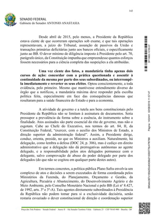 143
SENADO FEDERAL
Gabinete do Senador ANTONIO ANASTASIA
Praça dos Três Poderes – Senado Federal – Anexo II – Ala Senador Teotônio Vilela – Gabinete 23 – CEP 70165-900 – Brasília - DF
Desde abril de 2015, pelo menos, a Presidente da República
estava ciente de que ocorreram operações sob exame, e que tais operações
representavam, a juízo do Tribunal, assunção de passivos da União e
transações primárias deficitárias junto aos bancos oficiais, e especificamente
junto ao BB. O dever mínimo de diligência imposto à Presidente pelo art. 70,
parágrafo único, da Constituição impunha que empreendesse quantos esforços
fossem necessários para a ciência completa das suspeições a ela atribuídas.
Uma vez ciente dos fatos, a mandatária tinha apenas dois
cursos de ação: concordar com a prática questionada e assentir à
continuidade da mesma por parte dos seus subordinados, ou interrompê-
la imediatamente e reverter os seus efeitos. Optou conscientemente, a toda
evidência, pelo primeiro. Mesmo que mantivesse entendimento diverso do
órgão que a notificou, a mandatária máxima deve responder pela escolha
política feita, especialmente em face das consequências danosas que
resultaram para a saúde financeira do Estado e para a economia.
A atividade de governo e a tutela aos bens constitucionais pelo
Presidente da República não se limitam à assinatura de documentos. Seria
pressupor a prevalência da forma sobre a essência, do instrumento sobre a
finalidade. Atos assinados são parte essencial do rito de governo, mas não o
esgotam. Cabe ao Chefe do Executivo, nos termos do art. 84, II, da
Constituição Federal, “exercer, com o auxílio dos Ministros de Estado, a
direção superior da administração federal”. Assim, a Presidente dirige,
conduz, orienta, preside, no que os Ministros a auxiliam. Naturalmente, há
delegação, como lembra a defesa (DOC 24, p. 306), mas é cediço em direito
administrativo que a delegação não dá prerrogativas autônomas ao agente
delegado, e a responsabilidade pelos atos delegados permanece com o
delegante, salvo comprovação de abuso do poder delegado por parte dos
delegados (do que não se cogitou em qualquer parte destes autos).
Em termos concretos, a política pública Plano Safra envolvia um
complexo de atos e decisões a serem executados de forma coordenada pelos
Ministérios da Fazenda, do Planejamento, Orçamento e Gestão, da
Agricultura, Pecuária e Abastecimento, do Desenvolvimento Agrário e do
Meio Ambiente, pelo Conselho Monetário Nacional e pelo BB (Lei no
8.427,
de 1992, arts. 3º e 3º-A). Tais agentes diretamente subordinados à Presidência
da República não podem tomar para si a exclusividade decisória, senão
restaria esvaziado o dever constitucional de direção e coordenação superior
SF/16863.10785-97385ebc387c183e20cd0438e215093776c47f6788Página:143/44102/08/201611:57:47
 