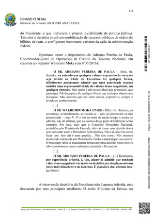 144
SENADO FEDERAL
Gabinete do Senador ANTONIO ANASTASIA
Praça dos Três Poderes – Senado Federal – Anexo II – Ala Senador Teotônio Vilela – Gabinete 23 – CEP 70165-900 – Brasília - DF
do Presidente, o que implicaria a própria inviabilidade da política pública.
Tais atos e decisões envolvem mobilização de recursos públicos da ordem de
bilhões de reais, e configuram importante vertente da ação da administração
federal.
Oportuno trazer o depoimento de Adriano Pereira de Paula,
Coordenador-Geral de Operações de Crédito do Tesouro Nacional, em
resposta ao Senador Waldemir Moka (em 8/06/2016):
O SR. ADRIANO PEREIRA DE PAULA – Bom, Sr.
Senador, eu entendo que qualquer volume expressivo de recursos
seja levado ao Chefe do Executivo. De qualquer forma,
dificilmente poderíamos admitir que uma autoridade assuma
sozinha uma representatividade de valores dessa magnitude, em
qualquer situação. Não tenho e não posso dizer que presenciei, que
participei. Não faço parte de qualquer fórum que tenha por objeto essa
discussão. Mas acredito que um valor desses, expressivo, sempre é
levado ao conhecimento.
[...]
O SR. WALDEMIR MOKA (PMDB - MS) – Sr. Adriano, eu
reconheço, evidentemente, as escalas aí – não vai presenciar ou não
presenciaria –, mas V. Sª é um servidor de muito tempo e acaba de
admitir, não de afirmar, que os valores desse porte dificilmente serão
tomados. Por isso, digo que o Conselho Monetário Nacional,
presidido pelo Ministro da Fazenda, não vai tomar uma decisão dessa
sem consultar antes a Presidente da República. Não vai, não tem como
fazer isso. Isso daí é uma questão... Não tem como. Nós estamos
discutindo valores de um Plano Safra. Então, é natural que isso ocorra.
O incomum seria se exatamente tomassem uma decisão nesse nível e
não consultassem quem realmente comanda o Executivo.
[...]
O SR. ADRIANO PEREIRA DE PAULA – [...] Realmente,
por experiência própria, é, sim, plausível admitir que nenhum
valor dessa magnitude é tratado ou decidido por simplesmente um
único indivíduo dentro do Governo. É plausível, sim, afirmar isso.
[grifamos]
A intervenção decisória da Presidente não é apenas inferida, mas
declarada por seus principais auxiliares. O então Ministro da Justiça, na
SF/16863.10785-97385ebc387c183e20cd0438e215093776c47f6788Página:144/44102/08/201611:57:47
 