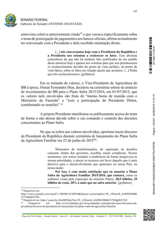 145
SENADO FEDERAL
Gabinete do Senador ANTONIO ANASTASIA
Praça dos Três Poderes – Senado Federal – Anexo II – Ala Senador Teotônio Vilela – Gabinete 23 – CEP 70165-900 – Brasília - DF
entrevista coletiva anteriormente citada38
e que versava especificamente sobre
o tema de postergação de pagamentos aos bancos oficiais, afirma textualmente
ter conversado com a Presidente e dela recebido orientação direta:
[...] nós conversamos hoje com a Presidenta da República e
a Presidenta nos orientou a esclarecer os fatos. Tem absoluta
consciência de que não há nenhum fato justificador de um pedido
dessa natureza hoje e apenas nos orientou para que nós prestássemos
os esclarecimentos devidos do ponto de vista jurídico, do ponto de
vista fático, sobre os fatos em relação àquilo que acontece. [...] Pediu
que nós esclarecêssemos. [grifamos]
Em se tratando de valores, o Vice-Presidente de Agricultura do
BB à época, Osmar Fernandes Dias, declarou na cerimônia solene de anúncio
de investimentos do BB para o Plano Safra 2015/2016, em 01/07/2015, que
os valores nele envolvidos são fruto de “muitas horas de reunião com o
Ministério da Fazenda” e “com a participação da Presidente Dilma,
coordenando as reuniões”.39
A própria Presidente manifestou-se publicamente acerca do tema
de forma a não deixar dúvida sobre o seu comando e controle das decisões
concernentes ao Plano Safra.
No que se refere aos valores envolvidos, oportuno trazer discurso
da Presidente da República durante cerimônia de lançamento do Plano Safra
da Agricultura Familiar em 22 de junho de 201540
:
Momentos de transformações, de superação de desafios
colocam, diante dos governos, escolhas muito complexas. Nesses
momentos, nós somos instados a estabelecer de forma inequívoca as
nossas prioridades, a alocar os recursos em favor daquilo que é mais
decisivo para o desenvolvimento que queremos no nosso País, na
nossa nação.
Por isso, é com muita satisfação que eu anuncio o Plano
Safra da Agricultura Familiar 2015/2016, que contará, como os
senhores viram pela exposição do ministro Patrus, 28,9 bilhões, 29
bilhões de reais, 20% a mais que na safra anterior. [grifamos]
38
Disponível em:
https://www.youtube.com/watch?v=HhNR7xETRFM&feature=youtu.be&list=PL_zNGeol4_4AMM3DbBI
t7r7GBgSb5iTlZ.
39
Disponível em: https://youtu.be/vHzJ0IFSjIo?list=PL_zNGeol4_4AMM3DbBIt7r7GBgSb5iTlZ.
40
Disponível em: http://www2.planalto.gov.br/acompanhe-o-planalto/discursos/discursos-da-
presidenta/discurso-da-presidenta-no-lancamento-do-plano-safra-da-agricultura-familiar
SF/16863.10785-97385ebc387c183e20cd0438e215093776c47f6788Página:145/44102/08/201611:57:47
 
