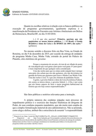 146
SENADO FEDERAL
Gabinete do Senador ANTONIO ANASTASIA
Praça dos Três Poderes – Senado Federal – Anexo II – Ala Senador Teotônio Vilela – Gabinete 23 – CEP 70165-900 – Brasília - DF
Quanto às escolhas relativas à relação com os bancos públicos na
execução de programas governamentais, igualmente expressa é a
manifestação da Presidente no Encontro com Artistas e Intelectuais em Defesa
da Democracia, Brasília/DF, no dia 31/03/2016:
[...] O que eles queriam? Primeiro, queriam que nós
pagássemos os nossos bancos públicos. [...] O Brasil, o Estado
Brasileiro é dono da Caixa e do BNDES em 100% das ações.41
[grifamos]
No mesmo sentido o discurso feito em Boa Vista, no Estado de
Roraima, no dia 9 de dezembro de 2015, por ocasião da entrega de unidades
do programa Minha Casa, Minha Vida, extraído do portal do Palácio do
Planalto, sítio eletrônico do governo:
Porque o orçamento de um país, ele tem de ser olhado do ponto
de vista daquilo que você gasta e para quem você gasta. O ‘para quem’
é mais importante do que qualquer outra consideração.
Uma das razões para que eu esteja sendo julgada hoje é porque
uma parte eles acham que nós não gastamos, nós não deveríamos ter
gastado da forma que gastamos para fazer o Minha Casa Minha Vida.
Uma das razões é essa. É o que eles chamam de pedaladas fiscais.
A gente, o governo federal, é dono da Caixa Econômica Federal,
nós somos os únicos donos, o governo federal. [...] Ora, é por conta
que nós fomos capazes de fazer o maior programa habitacional da
história que nós hoje somos responsabilizados.42
São fatos públicos e notórios relevantes para a instrução.
A própria natureza das condutas julgadas num processo de
impedimento político é o exercício das funções finalísticas do dirigente de
Poder, de suas condutas enquanto mandatário, que são muito mais amplas do
que a simples formalização material de atos administrativos. Não se pretende,
como alega a defesa, atribuir-lhe a onisciência de assumir “a responsabilidade
41
Disponível em: https://youtu.be/CBg7t3-KRK4?list=PL_zNGeol4_4AMM3DbBIt7r7GBgSb5iTlZ.
42
Disponível em: http://www2.planalto.gov.br/acompanhe-o-planalto/discursos/discursos-da-
presidenta/discurso-da-presidenta-da-republica-dilma-rousseff-durante-cerimonia-de-entrega-de-unidades-
habitacionais-em-boa-vista-rr-e-entregas-simultaneas-no-maranhao-para-bahia-e-rio-de-janeiro-do-
programa-minha-casa-minha-vida-boa-vista-rr.
SF/16863.10785-97385ebc387c183e20cd0438e215093776c47f6788Página:146/44102/08/201611:57:47
 