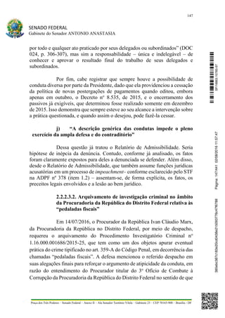 147
SENADO FEDERAL
Gabinete do Senador ANTONIO ANASTASIA
Praça dos Três Poderes – Senado Federal – Anexo II – Ala Senador Teotônio Vilela – Gabinete 23 – CEP 70165-900 – Brasília - DF
por todo e qualquer ato praticado por seus delegados ou subordinados” (DOC
024, p. 306-307), mas sim a responsabilidade – única e indelegável – de
conhecer e aprovar o resultado final do trabalho de seus delegados e
subordinados.
Por fim, cabe registrar que sempre houve a possibilidade de
conduta diversa por parte da Presidente, dado que ela providenciou a cessação
da política de novas postergações de pagamentos quando editou, embora
apenas em outubro, o Decreto no
8.535, de 2015, e o encerramento dos
passivos já exigíveis, que determinou fosse realizado somente em dezembro
de 2015. Isso demonstra que sempre esteve ao seu alcance a intervenção sobre
a prática questionada, e quando assim o desejou, pode fazê-la cessar.
j) “A descrição genérica das condutas impede o pleno
exercício da ampla defesa e do contraditório”
Dessa questão já tratou o Relatório de Admissibilidade. Seria
hipótese de inépcia da denúncia. Contudo, conforme já analisado, os fatos
foram claramente expostos para deles a denunciada se defender. Além disso,
desde o Relatório de Admissibilidade, que também assume funções jurídicas
acusatórias em um processo de impeachment– conforme esclarecido pelo STF
na ADPF nº 378 (item 1.2) – assentam-se, de forma explícita, os fatos, os
preceitos legais envolvidos e a lesão ao bem jurídico.
2.2.2.3.2. Arquivamento de investigação criminal no âmbito
da Procuradoria da República do Distrito Federal relativa às
“pedaladas fiscais”
Em 14/07/2016, o Procurador da República Ivan Cláudio Marx,
da Procuradoria da República no Distrito Federal, por meio de despacho,
requereu o arquivamento do Procedimento Investigatório Criminal no
1.16.000.001686/2015-25, que tem como um dos objetos apurar eventual
prática do crime tipificado no art. 359-A do Código Penal, em decorrência das
chamadas “pedaladas fiscais”. A defesa mencionou o referido despacho em
suas alegações finais para reforçar o argumento de atipicidade da conduta, em
razão do entendimento do Procurador titular do 3o
Ofício de Combate à
Corrupção da Procuradoria da República do Distrito Federal no sentido de que
SF/16863.10785-97385ebc387c183e20cd0438e215093776c47f6788Página:147/44102/08/201611:57:47
 