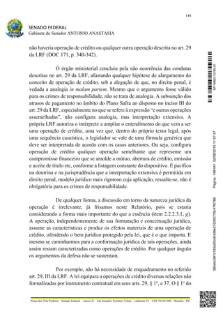 148
SENADO FEDERAL
Gabinete do Senador ANTONIO ANASTASIA
Praça dos Três Poderes – Senado Federal – Anexo II – Ala Senador Teotônio Vilela – Gabinete 23 – CEP 70165-900 – Brasília - DF
não haveria operação de crédito ou qualquer outra operação descrita no art. 29
da LRF (DOC 171, p. 340-342).
O órgão ministerial concluiu pela não ocorrência das condutas
descritas no art. 29 da LRF, afastando qualquer hipótese de alargamento do
conceito de operação de crédito, sob a alegação de que, no direito penal, é
vedada a analogia in malam partem. Mesmo que o argumento fosse válido
para os crimes de responsabilidade, não se trata de analogia. A subsunção dos
atrasos de pagamento no âmbito do Plano Safra ao disposto no inciso III do
art. 29 da LRF, especialmente no que se refere à expressão “e outras operações
assemelhadas”, não configura analogia, mas interpretação extensiva. A
própria LRF autoriza o intérprete a ampliar o entendimento do que vem a ser
uma operação de crédito, uma vez que, dentro do próprio texto legal, após
uma sequência casuística, o legislador se vale de uma fórmula genérica que
deve ser interpretada de acordo com os casos anteriores. Ou seja, configura
operação de crédito qualquer operação semelhante que represente um
compromisso financeiro que se amolde a mútuo, abertura de crédito, emissão
e aceite de título etc, conforme a listagem constante do dispositivo. É pacífico
na doutrina e na jurisprudência que a interpretação extensiva é permitida em
direito penal, modelo jurídico mais rigoroso cuja aplicação, ressalte-se, não é
obrigatória para os crimes de responsabilidade.
De qualquer forma, a discussão em torno da natureza jurídica da
operação é irrelevante, já frisamos neste Relatório, pois se estaria
considerando a forma mais importante do que a essência (item 2.2.2.3.1, g).
A operação, independentemente de sua formatação e conceituação jurídica,
assume as características e produz os efeitos materiais de uma operação de
crédito, ofendendo o bem jurídico protegido pela lei, que é o que importa. E
mesmo se caminharmos para a conformação jurídica de tais operações, ainda
assim restam caracterizadas como operações de crédito. Por qualquer ângulo
os argumentos da defesa não se sustentam.
Por exemplo, não há necessidade de enquadramento no referido
art. 29, III da LRF. A lei equipara a operações de crédito diversas relações não
formalizadas por instrumento contratual em seus arts. 29, § 1o
, e 37. O § 1o
do
SF/16863.10785-97385ebc387c183e20cd0438e215093776c47f6788Página:148/44102/08/201611:57:47
 