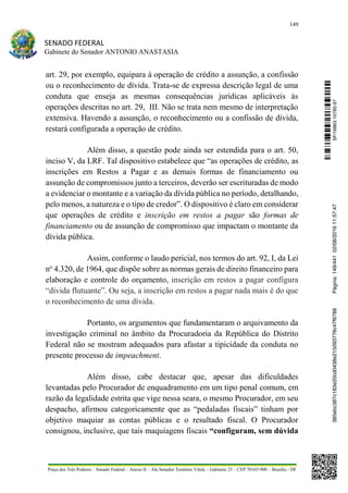 149
SENADO FEDERAL
Gabinete do Senador ANTONIO ANASTASIA
Praça dos Três Poderes – Senado Federal – Anexo II – Ala Senador Teotônio Vilela – Gabinete 23 – CEP 70165-900 – Brasília - DF
art. 29, por exemplo, equipara à operação de crédito a assunção, a confissão
ou o reconhecimento de dívida. Trata-se de expressa descrição legal de uma
conduta que enseja as mesmas consequências jurídicas aplicáveis às
operações descritas no art. 29, III. Não se trata nem mesmo de interpretação
extensiva. Havendo a assunção, o reconhecimento ou a confissão de dívida,
restará configurada a operação de crédito.
Além disso, a questão pode ainda ser estendida para o art. 50,
inciso V, da LRF. Tal dispositivo estabelece que “as operações de crédito, as
inscrições em Restos a Pagar e as demais formas de financiamento ou
assunção de compromissos junto a terceiros, deverão ser escrituradas de modo
a evidenciar o montante e a variação da dívida pública no período, detalhando,
pelo menos, a natureza e o tipo de credor”. O dispositivo é claro em considerar
que operações de crédito e inscrição em restos a pagar são formas de
financiamento ou de assunção de compromisso que impactam o montante da
dívida pública.
Assim, conforme o laudo pericial, nos termos do art. 92, I, da Lei
no
4.320, de 1964, que dispõe sobre as normas gerais de direito financeiro para
elaboração e controle do orçamento, inscrição em restos a pagar configura
“dívida flutuante”. Ou seja, a inscrição em restos a pagar nada mais é do que
o reconhecimento de uma dívida.
Portanto, os argumentos que fundamentaram o arquivamento da
investigação criminal no âmbito da Procuradoria da República do Distrito
Federal não se mostram adequados para afastar a tipicidade da conduta no
presente processo de impeachment.
Além disso, cabe destacar que, apesar das dificuldades
levantadas pelo Procurador de enquadramento em um tipo penal comum, em
razão da legalidade estrita que vige nessa seara, o mesmo Procurador, em seu
despacho, afirmou categoricamente que as “pedaladas fiscais” tinham por
objetivo maquiar as contas públicas e o resultado fiscal. O Procurador
consignou, inclusive, que tais maquiagens fiscais “configuram, sem dúvida
SF/16863.10785-97385ebc387c183e20cd0438e215093776c47f6788Página:149/44102/08/201611:57:47
 