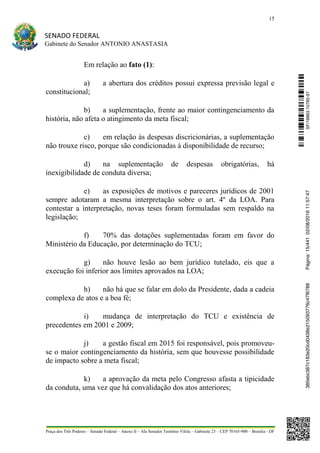 15
SENADO FEDERAL
Gabinete do Senador ANTONIO ANASTASIA
Praça dos Três Poderes – Senado Federal – Anexo II – Ala Senador Teotônio Vilela – Gabinete 23 – CEP 70165-900 – Brasília - DF
Em relação ao fato (1):
a) a abertura dos créditos possui expressa previsão legal e
constitucional;
b) a suplementação, frente ao maior contingenciamento da
história, não afeta o atingimento da meta fiscal;
c) em relação às despesas discricionárias, a suplementação
não trouxe risco, porque são condicionadas à disponibilidade de recurso;
d) na suplementação de despesas obrigatórias, há
inexigibilidade de conduta diversa;
e) as exposições de motivos e pareceres jurídicos de 2001
sempre adotaram a mesma interpretação sobre o art. 4º da LOA. Para
contestar a interpretação, novas teses foram formuladas sem respaldo na
legislação;
f) 70% das dotações suplementadas foram em favor do
Ministério da Educação, por determinação do TCU;
g) não houve lesão ao bem jurídico tutelado, eis que a
execução foi inferior aos limites aprovados na LOA;
h) não há que se falar em dolo da Presidente, dada a cadeia
complexa de atos e a boa fé;
i) mudança de interpretação do TCU e existência de
precedentes em 2001 e 2009;
j) a gestão fiscal em 2015 foi responsável, pois promoveu-
se o maior contingenciamento da história, sem que houvesse possibilidade
de impacto sobre a meta fiscal;
k) a aprovação da meta pelo Congresso afasta a tipicidade
da conduta, uma vez que há convalidação dos atos anteriores;
SF/16863.10785-97385ebc387c183e20cd0438e215093776c47f6788Página:15/44102/08/201611:57:47
 